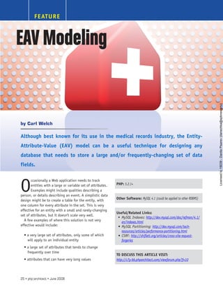 FEATURE
Although best known for its use in the medical records industry, the Entity-
Attribute-Value (EAV) model can be a useful technique for designing any
database that needs to store a large and/or frequently-changing set of data
fields.
O
ccasionally a Web application needs to track
entities with a large or variable set of attributes.
Examples might include qualities describing a
person, or details describing an event. A simplistic data
design might be to create a table for the entity, with
one column for every attribute in the set. This is very
effective for an entity with a small and rarely-changing
set of attributes, but it doesn’t scale very well.
A few examples of where this solution is not very
effective would include:
• a very large set of attributes, only some of which
will apply to an individual entity
• a large set of attributes that tends to change
frequently over time
• attributes that can have very long values
PHP: 5.2.1+
Other Software: MySQL 4.1 (could be applied to other RDBMS)
Useful/Related Links:
MySQL Indexes:
•	 http://dev.mysql.com/doc/refman/4.1/
en/indexes.html
MySQL Partitioning:
•	 http://dev.mysql.com/tech-
resources/articles/performance-partitioning.html
CSRF:
•	 http://shiflett.org/articles/cross-site-request-
forgeries
TO DISCUSS THIS ARTICLE VISIT:
http://c7y-bb.phparchitect.com/viewforum.php?f=10
Carl Welch
by
EAVModeling
25 • php|architect • June 2008
Licensed
to
19039
-
Danila
Pisarev
(danechka@spbnews.ru)
 