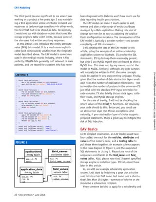 The third point became significant to me when I was
working on a project a few years ago. I was maintain-
ing a Web application whose attributes included user
responses to textarea-type questions—in other words,
free text that had to be stored as data. Occasionally
I would end up with database records that taxed the
storage engine’s table width limits, because some of
the site users had written very long responses.
In this article I will introduce the entity-attribute-
value (EAV) data model. It is a much more sophisti-
cated (and complicated) solution than the simplistic
model described above. The EAV model is sometimes
used in the medical records industry, where it fits
perfectly: OBGYN data generally isn’t relevant to male
patients, and the record for a patient who has never
been diagnosed with diabetes won’t have much use for
data regarding insulin prescriptions.
The EAV model can make it much easier to add,
remove and alter a wide range of entity attributes
managed by a Web application. Making this kind of
change can even be as easy as updating the applica-
tion’s configuration metadata. The consequence of the
EAV model is typically a greater number—and greater
complexity—of SQL statements.
I will develop the idea of the EAV model in this
article, using the example of an online scholarship
application system to illustrate. I’ll provide the SQL
statements; I’ll try to keep them reasonably generic,
but since I use MySQL myself they are bound to show a
MySQL bias. This does not, by any means, restrict the
model to MySQL. Similarly, although any code samples
will naturally be written in PHP, the same concepts
could be applied in any programming language. Finally,
given that the number of data abstraction layers avail-
able rivals the number of application frameworks—not
to mention the number of protons in the universe—I’ll
just stick with the standard PHP mysql extension for
code samples. I’ll also briefly discuss data types, colla-
tion issues, and MySQL storage engines.
For the sake of brevity, I will not be checking the
return values of the mysql_*() functions, but obviously
your code should do this. Better yet, you could use
an abstraction layer that throws exceptions. And,
naturally, if your abstraction layer of choice supports
prepared statements, that’s a great way to mitigate the
risk of SQL injection.
EAV Basics
In its simplest incarnation, an EAV model would have
four tables: one each for the entities, attributes and
values of the model’s name, and a linking table to
pull those three together. An example schema appears
in the class diagram in Figure 1, and the associated
SQL statements in Listing 1. Please take note of the
uniqueness constraints in the field_names and field_
values tables. Also, please note that I haven’t specified
storage engine or collation types. I’ll talk about these
later in this article.
So, on with our example scholarship application
system. Let’s start by imagining a page that asks the
user for his or her first name, last name, and a short—
that’s less than 255 bytes—summary of why he or she
should be a scholarship recipient.
When someone decides to apply for a scholarship and
FIGURE 1
1. CREATE TABLE applications (
2.     app_id INT UNSIGNED PRIMARY KEY AUTO_INCREMENT,
3.     epoch DATETIME NOT NULL DEFAULT ‘0000-00-00 00:00:00’
4. );
5.  
6. CREATE TABLE field_names (
7.     fid INT UNSIGNED PRIMARY KEY AUTO_INCREMENT,
8.     field_name VARCHAR(50) NOT NULL DEFAULT ‘’,
9.     UNIQUE KEY (field_name)
10. );
11.  
12. CREATE TABLE field_values (
13.     vid INT UNSIGNED PRIMARY KEY AUTO_INCREMENT,
14.     value VARCHAR(255) NOT NULL DEFAULT ‘’,
15.     UNIQUE KEY (value)
16. );
17.  
18. CREATE TABLE application_data (
19.     app_id INT UNSIGNED NOT NULL DEFAULT 0,
20.     fid INT UNSIGNED NOT NULL DEFAULT 0,
21.     vid INT UNSIGNED NOT NULL DEFAULT 0,
22.     PRIMARY KEY (app_id, fid)
23. );
24.  
25. INSERT INTO field_names VALUES(1, ‘fname’);
26. INSERT INTO field_names VALUES(2, ‘lname’);
27. INSERT INTO field_names VALUES(3, ‘justification’);
28.  
 
LISTING 1
26 • php|architect • June 2008
EAV Modeling
Licensed
to
19039
-
Danila
Pisarev
(danechka@spbnews.ru)
 