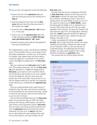 fills out our form, the application will do the following:
• create a new row in the applications table and
store the primary key value of the inserted row in
$app_id
• insert the applicant’s first name into the field_
values table and store the primary key value of
the inserted row in $vid
• record the value of field_names.fid in $fid (’fname’
=> 1, in this case)
• insert a row into the application_data table with
an SQL statement resembling: INSERT INTO appli-
cation_data VALUES(’$app_id’, ’$fid’, ’$vid’)
• repeat the previous three steps for the applicant’s
last name and justification
This implementation is basic, and clearly has scalability
issues. I’ll try to address those as we go along. It may
also appear problematic in another way, at first glance.
For example, what happens when the second person
named Carl applies for a scholarship? A row contain-
ing the value Carl will already exist in the field_values
table...
Well, you could search the field_values table for Carl
and, if it’s already stored there, pick up the field_values.
vid you’ll need later on. If Carl isn’t already listed in
field_values, you’ll need to insert it and then retrieve
the primary key of the inserted row. It’s not a problem
to have two applicants share the same value and
primary key in the values table, any more than it is to
find two people named Carl in real life. The uniqueness
of the entire entry is controlled by the application_data
table.
Since you would generally stand a good chance of
needing to insert the value, and since you would have
to ask the database for the primary key anyway, I prefer
to insert the row and then search for the inserted row,
as you can see in Listing 2.
First we fetch the attribute data from the field_names
table; I’ve assumed here that our HTML form fields,
passed to the script by a POST request, will share the
same names as their equivalents stored in field_names.
Then we create a new entity record by inserting a row
into the applications table that contains the current
timestamp, and store its id in $app_id. Only then
can we start packing the values passed to the script
from our form (that is, the V part of EAV) into the
field_values table.
You may recall that we put a uniqueness constraint
on field_values.value, because we don’t want two rows
in field_values to contain the same value. Thanks to
this constraint, attempting to insert a value that is
already present will cause MySQL to return an error. For
this reason we need to use an INSERT IGNORE... query:
this downgrades the MySQL error on duplication to a
warning, which means that we won’t see any output
regardless of the outcome. The query will, however, still
only insert the value if it’s not already there. Following
that with a SELECT statement will fetch the vid associ-
ated with that specific value, whether the value was
already in the table or not.
Finally, we populate the linking table, applica-
tion_data, with a single record that contains the unique
identifiers for the entity, attribute and value records
we just inserted (or didn’t, as the case may be). As
I mentioned earlier, this effectively ties the entity,
attribute, and value records together with a unique
identifier provided by the applications table.
Let’s assume that our fictional system will also
1. <?php
2.  
3. $fid_ref = array();
4. $vid_ref = array();
5.  
6. $sql = ‘SELECT fid, field_name FROM field_names’;
7. $res = mysql_query($sql);
8.  
9. while ($row = mysql_fetch_row($res)) {
10.     $fid_ref[$row[0]] = $row[1];
11. }
12.  
13. mysql_free_result($res);
14.  
15. $sql = ‘INSERT INTO applications (epoch) VALUES(NOW())’;
16. mysql_query($sql);
17. $app_id = mysql_insert_id();
18.  
19. foreach ($fid_ref as $fid => $field_name) {
20.     $e_val = (!empty($_POST[$field_name]) ? mysql_real_escape_string($_
POST[$field_name]) : ‘’);
21.     $sql = “INSERT IGNORE INTO field_values “ .
22.            “SET value=’$e_val’”;
23.     mysql_query($sql);
24.  
25.     $sql = “SELECT vid FROM field_values “ .
26.            “WHERE value=’$e_val’”;
27.     $res = mysql_query($sql);
28.  
29.     $row = mysql_fetch_row($res);
30.     $vid_ref[$fid] = $row[0];
31.     mysql_free_result($res);
32. }
33.  
34. foreach ($vid_ref as $fid => $vid) {
35.     $sql = “INSERT INTO application_data “ .
36.            “(app_id, fid, vid) “ .
37.            “VALUES(‘$app_id’, ‘$fid’, ‘$vid’)”;
38.     mysql_query($sql);
39. }
40.  
41. ?>
42.  
 
LISTING 2
27 • php|architect • June 2008
EAV Modeling
Licensed
to
19039
-
Danila
Pisarev
(danechka@spbnews.ru)
 