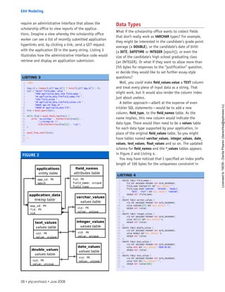 require an administrative interface that allows the
scholarship office to view reports of the applica-
tions. Imagine a view whereby the scholarship office
worker can see a list of recently submitted application
hyperlinks and, by clicking a link, send a GET request
with the application ID in the query string. Listing 3
illustrates how the administrative interface code would
retrieve and display an application submission.
Data Types
What if the scholarship office wants to collect fields
that don’t really work as VARCHAR types? For example,
they might be interested in the candidate’s grade point
average (a DOUBLE), or the candidate’s date of birth
(a DATE, DATETIME or INTEGER [epoch]), or even the
size of the candidate’s high school graduating class
(an INTEGER). Or what if they want to allow more than
255 bytes for responses to the “justification” question,
or decide they would like to set further essay-style
questions?
Well, you could make field_values.value a TEXT column
and treat every piece of input data as a string. That
might work, but it would also render the column index
just about useless.
A better approach—albeit at the expense of even
trickier SQL statements—would be to add a new
column, field_type, to the field_names table. As the
name implies, this new column would indicate the
data type. There would then need to be a values table
for each data type supported by your application, in
place of the original field_values table. So you might
have tables named varchar_values, integer_values, date_
values, text_values, float_values and so on. The updated
schema for field_names and the *_values tables appears
in Figure 2 and Listing 4.
You may have noticed that I specified an index prefix
length of 100 bytes for the uniqueness constraint in
FIGURE 2
1. <?php
2.  
3. $app_id = (!empty($_GET[‘app_id’]) ? intval($_GET[‘app_id’]) : 0);
4. $sql = “SELECT field_name, value “ .
5.        “FROM application_data JOIN field_names “ .
6.        “ON application_data.fid=field_names.fid “ .
7.        “JOIN field_values “ .
8.        “ON application_data.vid=field_values.vid “ .
9.        “WHERE app_id=’$app_id’ “ .
10.        “ORDER BY application_data.fid”;
11. $res = mysql_query($sql);
12.  
13. while ($row = mysql_fetch_row($res)) {
14.     print ‘<p><strong>’ . htmlentities($row[0]) .
15.           ‘:</strong><br />’ .
16.           nl2br(htmlentities($row[1])) . ‘</p>’;
17. }
18.  
19. mysql_free_result($res);
20.  
21. ?>
22.  
 
LISTING 3
1. CREATE TABLE field_names (
2.     fid INT UNSIGNED PRIMARY KEY AUTO_INCREMENT,
3.     field_name VARCHAR(50) NOT NULL DEFAULT ‘’,
4.     field_type ENUM(‘VARCHAR’, ‘INTEGER’, ‘DOUBLE’,
5.         ‘DATE’, ‘TEXT’) NOT NULL DEFAULT ‘VARCHAR’,
6.     UNIQUE KEY (field_name)
7. );
8. CREATE TABLE varchar_values (
9.     vid INT UNSIGNED PRIMARY KEY AUTO_INCREMENT,
10.     value VARCHAR(255) NOT NULL DEFAULT ‘’,
11.     UNIQUE KEY (value)
12. );
13. CREATE TABLE integer_values (
14.     vid INT UNSIGNED PRIMARY KEY AUTO_INCREMENT,
15.     value INT(11) NOT NULL DEFAULT 0,
16.     UNIQUE KEY (value)
17. );
18. CREATE TABLE double_values (
19.     vid INT UNSIGNED PRIMARY KEY AUTO_INCREMENT,
20.     value DOUBLE NOT NULL DEFAULT 0,
21.     UNIQUE KEY (value)
22. );
23. CREATE TABLE date_values (
24.     vid INT UNSIGNED PRIMARY KEY AUTO_INCREMENT,
25.     value DATE NOT NULL DEFAULT ‘0000-00-00’,
26.     UNIQUE KEY (value)
27. );
28. CREATE TABLE text_values (
29.     vid INT UNSIGNED PRIMARY KEY AUTO_INCREMENT,
30.     value TEXT NOT NULL DEFAULT ‘’,
31.     UNIQUE KEY (value(100))
32. );
 
LISTING 4
28 • php|architect • June 2008
EAV Modeling
Licensed
to
19039
-
Danila
Pisarev
(danechka@spbnews.ru)
 