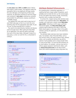 the text_values table (TEXT and BLOB column indexes
both require a prefix length). This approach makes the
assumption that no two applicants will type exactly
the same 100 bytes at the beginning of their essay
responses. An alternative would be to omit the unique-
ness constraint in text_values; omitting the constraint
may be better for performance, anyway, according to
the MySQL manual.
The updated PHP code would need to keep track of
each field’s data type so that it can insert the corre-
sponding value into the appropriate value table. As you
can see, I’ve done precisely this in Listing 5.
The code for the administrative interface will likewise
need to be type-aware. When pulling the data fields
for an application, the code will need to pull fields
from each of the value tables. Although it makes for a
long query, a union can work for this, as illustrated in
Listing 6.
Attribute-Related Enhancements
For something like a scholarship application, or
anything that asks a large number of questions, you’ll
probably want to break the form up into several pages.
It has to be better than having a single, monstrously
long form with a scrollbar two pixels tall.
To achieve this, imagine having other attribute-relat-
ed items in your attribute table (here, field_names). For
example, you could have a column named field_names.
page_number, indicating on which page a particular
field should appear. And field_names.display_order
could be used to determine the order in which the
fields should appear on the page, either in the public
interface used by the applicants, or in the administra-
tive interface.
The attribute table could also store input validation
rules. For example, some of the data fields, such as
first and last names, will need to require input, whereas
others, such as gender and ethnicity, may well be
optional. You’ll probably want to impose length limits
on some of the fields—no more than 80 characters for
an email address, for example—and you may want to
enforce regular expression matching for others, such
as /Ad{2}/d{2}/d{4}z/xms for the date of birth.
Items that could be expressed using a drop-down list,
FIGURE 3
1. <?php
2.  
3. $fid_ref = array();
4. $vid_ref = array();
5.  
6. $sql = ‘SELECT fid, field_name, field_type ‘ .
7.        ‘FROM field_names’;
8. $res = mysql_query($sql);
9.  
10. while ($row = mysql_fetch_row($res)) {
11.     $fid_ref[$row[0]] = array(
12.         ‘name’ => $row[1],
13.         ‘type’ => $row[2],
14.     );
15. }
16.  
17. mysql_free_result($res);
18.  
19. $sql = ‘INSERT INTO applications (epoch) VALUES(NOW())’;
20. mysql_query($sql);
21. $app_id = mysql_insert_id();
22.  
23. foreach ($fid_ref as $fid => $field_ref) {
24.     $field_name = $field_ref[‘name’];
25.     $field_type = $field_ref[‘type’];
26.     $e_val = (!empty($_POST[$field_name]) ? mysql_real_escape_string($_
POST[$field_name]) : ‘’);
27.     $table_name = $field_type . ‘_values’;
28.  
29.     $sql = “INSERT IGNORE INTO $table_name “ .
30.            “SET value=’$e_val’”;
31.     mysql_query($sql);
32.  
33.     $sql = “SELECT vid FROM $table_name “ .
34.            “WHERE value=’$e_val’”;
35.     $res = mysql_query($sql);
36.  
37.     $row = mysql_fetch_row($res);
38.     $vid_ref[$fid] = $row[0];
39.     mysql_free_result($res);
40. }
41.  
42. foreach ($vid_ref as $fid => $vid) {
43.     $sql = “INSERT INTO application_data “ .
44.            “(app_id, fid, vid) “ .
45.            “VALUES(‘$app_id’, ‘$fid’, ‘$vid’)”;
46.     mysql_query($sql);
47. }
48.  
49. ?>
 
LISTING 5
1. <?php
2.  
3. $sql = “SELECT field_name, serialized_display_options “ .
4.        “FROM field_names WHERE page_number=1 “ .
5.        “AND active=’yes’ ORDER BY display_order”;
6. $res = mysql_query($sql);
7. $form_HTML = ‘’;
8.  
9. while ($row = mysql_fetch_row($res)) {
10.     $form_HTML .= create_form_field($row[0], $row[1]);
11. }
12.  
13. mysql_free_result($res);
14.  
15. ?>
16.  
 
LISTING 6
29 • php|architect • June 2008
EAV Modeling
Licensed
to
19039
-
Danila
Pisarev
(danechka@spbnews.ru)
 