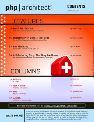 WRITE FOR US!
If you want to bring a PHP-related topic to the attention of the professional PHP community,
whether it is personal research, company software, or anything else, why not write an article for
php|architect? If you would like to contribute, contact us and one of our editors will be happy to
help you hone your idea and turn it into a beautiful article for our magazine. Visit www.phparch.
com/writeforus.php or contact our editorial team at write@phparch.com and get started!
6 Email Verification
That email address is valid—but is it a fake?
Sharon Levy
by
16 Migrating PHP, part II: PHP Code
The pitfalls of upgrading, and how to avoid them
Stefan Priebsch
by
25 EAV Modeling
Not just for medical records after all
Carl Welch
by
34 A Refactoring Diary: The Story Continues
For everyone out there who isn’t a frameworks guru (yet)
Bart McLeod
by
4 Editorial
E_YMMV
Steph Fox
by
44 Test P attern
Scripting Integration
Matt Zandstra
by
50 etc/
Beyond Safe Mode
Stuart Herbert
by
57 exit(0);
Welcome to the Intertuber
Marco Tabini
by
FEATURES
COLUMNS
Download this month’s code at: http://www.phparch.com/code/
TM
CONTENTS
June 2008
Licensed
to
19039
-
Danila
Pisarev
(danechka@spbnews.ru)
 