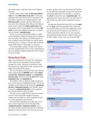 like marital status, could even have a list of allowed
responses.
Another useful column might be field_names.default_
value (or maybe field_names.can_be_null), so that your
application will know what to do if a user doesn’t care
to provide a response to an optional question. And
field_names.active could be a Boolean flag that you
clear when the scholarship office tells you that they no
longer want to collect the mother_maiden_name field.
You wouldn’t want to simply delete that row from field_
names, because you probably already have correspond-
ing rows stored in application_data.
In fact, if you set up the attribute table to contain
all the information related to displaying and validating
your form fields, then adding a new field could be as
easy as adding a row to this table. The code for gener-
ating the view is in Listing 7, and the code for process-
ing the POST request on that page is in Listing 8.
The attribute table examples offered in this article
are fairly unsophisticated. But it can be a good place to
store any attribute-related metadata that will be useful
to you at runtime.
Hierarchical Fields
When I was doing this for my work, the “scholarship
office” threw me an interesting curve that had me
stumped for a while. They gave me printouts of how
they wanted their application to look, and one of the
pages had something like Figure 3.
OK, so at first glance this doesn’t look like a big deal.
There should clearly be VARCHAR fields named employ-
ment_job_title, employment_employer, and employment_
hours_per_week, and there should be DATE fields named
employment_from and employment_to.
The problem is that an applicant might provide zero,
one, or more than one employment entries. I’m way too
fastidious (anal? dainty?) to do things like employment_
job_title_1, employment_job_title_2, etc. Besides, what if
I only go to employment_job_title_5, and an applicant
has had (and wants to report) six jobs?
The way I chose to approach this was to put another
column in the linking table capable of grouping
together the five fields for a given employment entry
on a given application (see Listing 9).
The scholarship application has a page with a form
that contains input boxes for the five data fields
(employment_job_title, employment_employer and so
on). When someone submits that form, our scholarship
application inserts the data in the same way as in the
previous sections, but it now also creates an identifier
for this particular employment entry on this particular
scholarship application. This identifier is inserted as
the set_id for those five rows in application_data. The
application then returns the user to the same form, so
that he/she may enter another employment entry at
will.
An easy way of doing this would be to use the epoch
for the set_id, with the assumption that a legitimate
user wouldn’t POST more than one employment record
per second. But this introduces a race condition, so
a better alternative would be to use some randomly-
generated data pushed through a digest function such
as MD5 or SHA1. In fact, if you are using anti-CSRF
1. <?php
2.  
3. $sql = “SELECT field_name, serialized_display_options “ .
4.        “FROM field_names WHERE page_number=1 “ .
5.        “AND active=’yes’ ORDER BY display_order”;
6. $res = mysql_query($sql);
7. $form_HTML = ‘’;
8.  
9. while ($row = mysql_fetch_row($res)) {
10.     $form_HTML .= create_form_field($row[0], $row[1]);
11. }
12.  
13. mysql_free_result($res);
14.  
15. ?>
16.  
 
LISTING 7
1. <?php
2.  
3. $sql = “SELECT field_name, serialized_validation_rules “ .
4.        “FROM field_names WHERE page_number=1 “ .
5.        “AND active=’yes’”;
6. $res = mysql_query($sql);
7. $form_is_valid = 1;
8.  
9. while ($row = mysql_fetch_row($res)) {
10.     $field_name = $row[0];
11.     $field_is_valid = validate_field($_POST[$field_name],
12.                                      unserialize($row[1]));
13.     if (!$field_is_valid) {
14.         $form_is_valid = 0;
15.         break;
16.     }
17. }
18.  
19. mysql_free_result($res);
20.  
21. ?>
22.  
 
LISTING 8
1. CREATE TABLE application_data (
2.     app_id INT UNSIGNED NOT NULL DEFAULT 0,
3.     fid INT UNSIGNED NOT NULL DEFAULT 0,
4.     set_id VARCHAR(40) NOT NULL DEFAULT ‘’,
5.     vid INT UNSIGNED NOT NULL DEFAULT 0,
6.     PRIMARY KEY (app_id, fid, set_id)
7. );
8.  
 
LISTING 9
30 • php|architect • June 2008
EAV Modeling
Licensed
to
19039
-
Danila
Pisarev
(danechka@spbnews.ru)
 