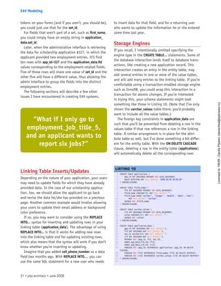 tokens on your forms (and if you aren’t, you should be),
you could just use that for the set_id.
For fields that aren’t part of a set, such as first_name,
you could simply have an empty string in application_
data.set_id.
Later, when the administrative interface is retrieving
the data for scholarship application #327, in which the
applicant provided two employment entries, it’ll find
ten rows with app_id=327 and the application_data.fid
values corresponding to the employment-related fields.
Five of those rows will share one value of set_id and the
other five will have a different value, thus allowing the
admin interface to group the fields into the distinct
employment entries.
The following sections will describe a few other
issues I have encountered in creating EAV systems.
Linking Table Inserts/Updates
Depending on the nature of your application, your users
may need to update fields for which they have already
provided data. In the case of our scholarship applica-
tion, too, we should allow the applicant to go back
and revise the data he/she has provided on a previous
page. Another common example would involve allowing
your users to update their email address or background
color preference.
If so, you may want to consider using the REPLACE
INTO... syntax for inserting and updating rows in your
linking table (application_data). The advantage of using
REPLACE INTO... is that it works for adding new rows
into the linking table and for updating existing rows,
which also means that the syntax will work if you don’t
know whether you’re inserting or updating.
Imagine that you added cell_phone_number as a data
field two months ago. With REPLACE INTO..., you can
use the same SQL statement for a new user who needs
to insert data for that field, and for a returning user
who wants to update the information he or she entered
some time last year.
Storage Engines
If you recall, I intentionally omitted specifying the
engine type in the CREATE TABLE... statements. Some of
the database interaction lends itself to database trans-
actions, like creating a new application record. This
interaction creates an entry in the entity table, may
add several entries in one or more of the value tables,
and will add many entries to the linking table. If you’re
comfortable using a transaction-enabled storage engine
such as InnoDB, you could wrap this interaction in a
transaction for atomic changes. If you’re interested
in trying this, your schema statements might look
something like those in Listing 10. (Note that I’ve only
shown the varchar_values table there; you’d probably
want to include all the value tables.)
The foreign key constraints in application_data are
such that you’ll be prevented from deleting a row in the
values table if that row references a row in the linking
table. A similar arrangement is in place for the attri-
bute table as well, but I’ve done something a bit differ-
ent for the entity table. With the ON DELETE CASCADE
clause, deleting a row in the entity table (applications)
will automatically delete all the corresponding rows
1. CREATE TABLE applications (
2.     app_id INT UNSIGNED PRIMARY KEY AUTO_INCREMENT,
3.     epoch DATETIME NOT NULL DEFAULT ‘0000-00-00 00:00:00’
4. ) ENGINE=InnoDB;
5.  
6. CREATE TABLE field_names (
7.     fid INT UNSIGNED PRIMARY KEY AUTO_INCREMENT,
8.     field_name VARCHAR(50) NOT NULL DEFAULT ‘’,
9.     field_type ENUM(‘varchar’, ‘integer’, ‘double’, ‘date’, ‘text’)
10.         NOT NULL DEFAULT ‘varchar’,
11.     UNIQUE KEY (field_name)
12. ) ENGINE=InnoDB;
13.  
14. CREATE TABLE varchar_values (
15.     vid INT UNSIGNED PRIMARY KEY AUTO_INCREMENT,
16.     value VARCHAR(255) NOT NULL DEFAULT ‘’,
17.     UNIQUE KEY (value)
18. ) ENGINE=InnoDB;
19.  
20. CREATE TABLE application_data (
21.     app_id INT UNSIGNED NOT NULL DEFAULT 0,
22.     fid INT UNSIGNED NOT NULL DEFAULT 0,
23.     set_id varchar(40) not null default ‘’,
24.     vid INT UNSIGNED NOT NULL DEFAULT 0,
25.     PRIMARY KEY (app_id, fid, set_id),
26.     INDEX app_data_fid_idx (fid),
27.     INDEX app_data_vid_idx (vid),
28.     FOREIGN KEY (app_id) REFERENCES applications (app_id) ON DELETE
CASCADE,
29.     FOREIGN KEY (fid) REFERENCES field_names (fid) ON DELETE RESTRICT,
30.     FOREIGN KEY (vid) REFERENCES varchar_values (vid) ON DELETE RESTRICT
31. ) ENGINE=InnoDB;
32.  
 
LISTING 10
“What if I only go to
employment_job_title_5,
and an applicant wants to
report six jobs?”
31 • php|architect • June 2008
EAV Modeling
Licensed
to
19039
-
Danila
Pisarev
(danechka@spbnews.ru)
 