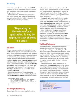 in the linking table. In other words, a single DELETE
command will totally eliminate all traces of a scholar-
ship application, which can be a useful (if somewhat
dangerous) short cut.
On the other hand, if the nature of your applica-
tion is such that you need MySQL full-text searches,
you may need to stick with MyISAM—at least for the
varchar_values and/or text_values tables.
Collation
Another important consideration is collation in your
varchar_values table. The default character collation in
MySQL is case insensitive. Imagine two users whose last
names are McMurtry and Mcmurtry (note the difference
in capitalization), and pretend that Alice Mcmurtry
submits before Bob McMurtry does. With the default
collation, Mcmurtry will be in varchar_values after Alice
submits, and Bob’s attempt to insert McMurtry won’t
insert a new row because MySQL will consider Mcmurtry
and McMurtry to be the same string. This may be very
frustrating to Bob, because he’ll see a last name of
Mcmurtry in the dropdown list but won’t be able to
change it to McMurtry.
By setting the collation of the varchar_values.
value column to a case sensitive collation, MySQL will
consider Mcmurtry and McMurtry to be distinct strings:
CREATE TABLE varchar_values (
vid INT UNSIGNED PRIMARY KEY AUTO_INCREMENT,
value VARCHAR(255) CHARACTER SET latin1
COLLATE latin1_general_cs NOT NULL DEFAULT ‘’,
UNIQUE KEY (value)
);
Tracking Value History
Depending on the nature of your application, it may
be helpful to track changes in a value over time. For
example, if your application allows its users to update
their phone numbers or email addresses, it might be
helpful to keep a record of those changes. You can
accomplish this sort of thing by adding a table similar
to that in Listing 11.
The changed_to_id column is a foreign key to vid in
one of the value tables. fid, a foreign key to the at-
tribute table field_names, indicates which value table by
way of field_names.field_type. So whenever a row in the
linking table (application_data) is added or updated, you
can add a row to value_history, and this will create a
record of how those values are changed over time.
Notice that I’m using changed_at to distinguish
between different changes of the same field for a
given entity. You could set that using MySQL’s NOW()
function, or with something like date(’Y-m-d H:i:s’)
in PHP. Again, though, this creates a possible race
condition and may not be appropriate to your particular
circumstances.
Trailing Whitespace
Trailing whitespace is another possible gotcha for
VARCHAR data, something I discovered only very
recently when working on another EAV system. This
other system, which is not a Web application and which
includes the history tracking described above, imports
data from a set of text files into a MySQL database with
an EAV architecture. These text files are periodically
updated by an external process. As the values change,
the importer needs to update the data—and create
history records.
The interesting thing here is that when you try
inserting data into a VARCHAR column, MySQL removes
any trailing whitespace before inserting it. So if one
of the data items to be imported is a character string
such as ’hello ’ (with trailing whitespace), MySQL will
blithely insert hello into the table. At the next import
runtime, the importer will compare the data in the
current input text file with the persistent data stored
in the database. Although the data in the text file is
1. CREATE TABLE value_history (
2.     app_id INTEGER NOT NULL DEFAULT 0,
3.     fid INTEGER NOT NULL DEFAULT 0,
4.     changed_to_id INTEGER NOT NULL DEFAULT 0,
5.     changed_at DATETIME NOT NULL
6.                         DEFAULT ‘0000-00-00 00:00:00’,
7.     PRIMARY KEY (app_id, fid, changed_at)
8. );
9.  
 
LISTING 11
“Depending on
the nature of your
application, it may be
helpful to track changes
in a value.”
32 • php|architect • June 2008
EAV Modeling
Licensed
to
19039
-
Danila
Pisarev
(danechka@spbnews.ru)
 