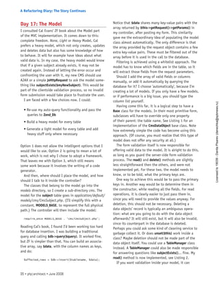 Day 17: The Model
I consulted Cal Evans’ ZF book about the Model part
of the MVC implementation. It comes down to this:
complete freedom. None, Light or Heavy Model. Cal
prefers a heavy model, which not only creates, updates
and deletes data but also has some knowledge of how
to behave. It will for example have ideas about what
valid data is. In my case, the heavy model would know
that if a given subject already exists, it may not be
created again. Instead of letting the error occur and
confronting the user with it, my new CMS should use
AJAX or a simple JsHttpRequest to ask the model some-
thing like subjectExists($myNewSubject). This would be
part of the clientside validation process, so no invalid
form submission would take place to frustrate the user.
I am faced with a few choices now. I could:
• Re-use my auto-query functionality and pass the
queries to Zend_Db
• Build a heavy model for every table
• Generate a light model for every table and add
heavy stuff only where necessary
Option 1 does not allow the intelligent options that I
would like to use. Option 2 is going to mean a lot of
work, which is not why I chose to adopt a framework.
That leaves me with Option 3, which still means
some work because it involves the writing of a code
generator.
And then, where should I place the model, and how
should I talk to it inside the controller?
The classes that belong to the model go into the
models directory, so I create a sub-directory cms. The
model for the subject table goes in application/default/
models/cms/CmsSubject.php. (I’ll simplify this with a
constant, MODELS_BASE, to represent the full physical
path.) The controller will then include the model:
require_once MODELS_BASE . ‘cms/CmsSubject.php’;
Reading Cal’s book, I found I’d been working too hard
for database insertion. I was building a traditional
query and calling $db->query($query). It worked fine,
but ZF is simpler than that. You can build an associa-
tive array, say $data, with the column names as keys,
and do:
$affected_rows = $db->insert($tablename, $data);
Notice that $data shares many key-value pairs with the
array returned by $this->getRequest()->getParams() in
my controller, after posting my form. This similarity
gave me the extraordinary idea of populating the model
class almost automatically. The only difference is that
the array provided by the request object contains a few
extra key-value pairs. These must be filtered out of the
array before it is used in the call to the database.
Filtering is achieved using a whitelist approach. The
model has to know which fields are in the table, so it
will extract those fields from the request parameters.
Should I add the array of valid fields or columns
manually, or add it automatically by querying the
database for it? I choose ’automatically’, because I’m
creating a lot of models. If you only have a few models,
or if performance is a big issue, you should type the
column list yourself.
Having come this far, it is a logical step to have a
Base class for the models. In their most primitive form,
subclasses will have to override only one property
of their parent: the table name. See Listing 1 for an
implementation of the CmsDataObject base class. Note
how extremely simple the code has become using this
approach. (Of course, you must realize that this type of
model does not offer any security at all.)
The form validation itself is now responsible for
offering valid data to the model. It is alright to do this,
as long as you guard the server-side form validation
process. The read() and delete() methods are slightly
less straightforward then the others, and were not
implemented yet. For these two, the model needs to
know, or to be told, what the primary keys are.
One way to achieve this would be to pass the primary
keys in. Another way would be to determine them in
the constructor, while reading all the fields. For read
operations, it is clearly easier to just pass them in,
since you will need to provide the values anyway. For
deletion, this should not be necessary. Deleting a
data objects’ record is typically an ambiguous opera-
tion: what are you going to do with the data object
afterwards? It will still exist, but it will also be invalid,
since its counterpart in the database is deleted.
Perhaps you could ask some kind of cleaning service to
garbage collect it. Or does unset($this) work inside a
class? Maybe deletion should not be made part of the
data object itself. You could use a TableManager class
instead. A TableManager could also be made responsible
for answering questions like subjectExists()... fine. My
read() method is now implemented, see Listing 2.
If you want validation inside your model, it can
35 • php|architect • June 2008
A Refactoring Diary: The Story Continues
Licensed
to
19039
-
Danila
Pisarev
(danechka@spbnews.ru)
 