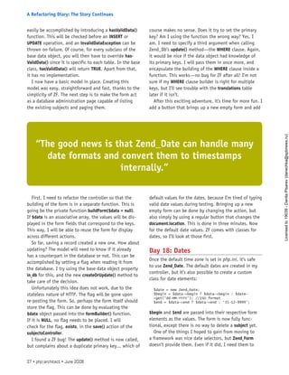 easily be accomplished by introducing a hasValidData()
function. This will be checked before an INSERT or
UPDATE operation, and an InvalidDataException can be
thrown on failure. Of course, for every subclass of the
base data object, you will then have to override has-
ValidData() since it is specific to each table. In the base
class, hasValidData() will return TRUE. Apart from that,
it has no implementation.
I now have a basic model in place. Creating this
model was easy, straightforward and fast, thanks to the
simplicity of ZF. The next step is to make the form act
as a database administration page capable of listing
the existing subjects and paging them.
First, I need to refactor the controller so that the
building of the form is in a separate function. This is
going be the private function buildForm($data = null).
If $data is an associative array, the values will be dis-
played in the form fields that correspond to the keys.
This way, I will be able to reuse the form for display
across different actions.
So far, saving a record created a new one. How about
updating? The model will need to know if it already
has a counterpart in the database or not. This can be
accomplished by setting a flag when reading it from
the database. I try using the base data object property
in_db for this, and the new createOrUpdate() method to
take care of the decision.
Unfortunately this idea does not work, due to the
stateless nature of HTTP. The flag will be gone upon
re-posting the form. So, perhaps the form itself should
store the flag. This can be done by evaluating the
$data object passed into the formBuilder() function.
If it is NULL, no flag needs to be placed. I will
check for the flag, exists, in the save() action of the
subjectsController.
I found a ZF bug! The update() method is now called,
but complains about a duplicate primary key... which of
course makes no sense. Does it try to set the primary
key? Am I using the function the wrong way? Yes, I
am. I need to specify a third argument when calling
Zend_Db’s update() method—the WHERE clause. Again,
it would be nice if the data object had knowledge of
its primary keys. I will pass them in once more, and
encapsulate the building of the WHERE clause inside a
function. This works—no bug for ZF after all! I’m not
sure if my WHERE clause builder is right for multiple
keys, but I’ll see trouble with the translations table
later if it isn’t.
After this exciting adventure, it’s time for more fun. I
add a button that brings up a new empty form and add
default values for the dates, because I’m tired of typing
valid date values during testing. Bringing up a new
empty form can be done by changing the action, but
also simply by using a regular button that changes the
document.location. This is done in three minutes. Now
for the default date values. ZF comes with classes for
dates, so I’ll look at those first.
Day 18: Dates
Once the default time zone is set in php.ini, it’s safe
to use Zend_Date. The default dates are created in my
controller, but it’s also possible to create a custom
class for date elements:
$date = new Zend_Date;
$begin = $data->begin ? $data->begin : $date-
>get(‘dd-MM-YYYY’); //ISO format
$end = $data->end ? $data->end : ‘31-12-9999’;
$begin and $end are passed into their respective form
elements as the values. The form is now fully func-
tional, except there is no way to delete a subject yet.
One of the things I hoped to gain from moving to
a framework was nice date selectors, but Zend_Form
doesn’t provide them. Even if it did, I need them to
“The good news is that Zend_Date can handle many
date formats and convert them to timestamps
internally.”
37 • php|architect • June 2008
A Refactoring Diary: The Story Continues
Licensed
to
19039
-
Danila
Pisarev
(danechka@spbnews.ru)
 
