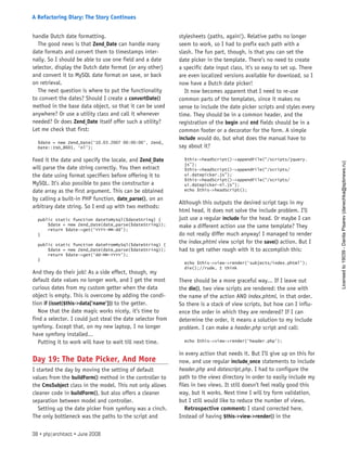 handle Dutch date formatting.
The good news is that Zend_Date can handle many
date formats and convert them to timestamps inter-
nally. So I should be able to use one field and a date
selector, display the Dutch date format (or any other)
and convert it to MySQL date format on save, or back
on retrieval.
The next question is where to put the functionality
to convert the dates? Should I create a convertDate()
method in the base data object, so that it can be used
anywhere? Or use a utility class and call it whenever
needed? Or does Zend_Date itself offer such a utility?
Let me check that first:
$date = new Zend_Date(‘10.03.2007 00:00:00’, Zend_
Date::ISO_8601, ‘nl’);
Feed it the date and specify the locale, and Zend_Date
will parse the date string correctly. You then extract
the date using format specifiers before offering it to
MySQL. It’s also possible to pass the constructor a
date array as the first argument. This can be obtained
by calling a built-in PHP function, date_parse(), on an
arbitrary date string. So I end up with two methods:
public static function dateToMySql($dateString) {
$date = new Zend_Date(date_parse($dateString));
return $date->get(‘YYYY-MM-dd’);
}
public static function dateFromMySql($dateString) {
$date = new Zend_Date(date_parse($dateString));
return $date->get(‘dd-MM-YYYY’);
}
And they do their job! As a side effect, though, my
default date values no longer work, and I get the most
curious dates from my custom getter when the data
object is empty. This is overcome by adding the condi-
tion if (isset($this->data[’name’])) to the getter.
Now that the date magic works nicely, it’s time to
find a selector. I could just steal the date selector from
symfony. Except that, on my new laptop, I no longer
have symfony installed...
Putting it to work will have to wait till next time.
Day 19: The Date Picker, And More
I started the day by moving the setting of default
values from the buildForm() method in the controller to
the CmsSubject class in the model. This not only allows
cleaner code in buildForm(), but also offers a cleaner
separation between model and controller.
Setting up the date picker from symfony was a cinch.
The only bottleneck was the paths to the script and
stylesheets (paths, again!). Relative paths no longer
seem to work, so I had to prefix each path with a
slash. The fun part, though, is that you can set the
date picker in the template. There’s no need to create
a specific date input class, it’s so easy to set up. There
are even localized versions available for download, so I
now have a Dutch date picker!
It now becomes apparent that I need to re-use
common parts of the templates, since it makes no
sense to include the date picker scripts and styles every
time. They should be in a common header, and the
registration of the begin and end fields should be in a
common footer or a decorator for the form. A simple
include would do, but what does the manual have to
say about it?
$this->headScript()->appendFile(“/scripts/jquery.
js”);
$this->headScript()->appendFile(“/scripts/
ui.datepicker.js”);
$this->headScript()->appendFile(“/scripts/
ui.datepicker-nl.js”);
echo $this->headScript();
Although this outputs the desired script tags in my
html head, it does not solve the include problem. I’ll
just use a regular include for the head. Or maybe I can
make a different action use the same template? They
do not really differ much anyway! I managed to render
the index.phtml view script for the save() action. But I
had to get rather rough with it to accomplish this:
echo $this->view->render(‘subjects/index.phtml’);
die();//rude, I think
There should be a more graceful way... If I leave out
the die(), two view scripts are rendered: the one with
the name of the action AND index.phtml, in that order.
So there is a stack of view scripts, but how can I influ-
ence the order in which they are rendered? If I can
determine the order, it means a solution to my include
problem. I can make a header.php script and call:
echo $this->view->render(‘header.php’);
in every action that needs it. But I’ll give up on this for
now, and use regular include_once statements to include
header.php and datescript.php. I had to configure the
path to the views directory in order to easily include my
files in two views. It still doesn’t feel really good this
way, but it works. Next time I will try form validation,
but I still would like to reduce the number of views.
Retrospective comment: I stand corrected here.
Instead of having $this->view->render() in the
38 • php|architect • June 2008
A Refactoring Diary: The Story Continues
Licensed
to
19039
-
Danila
Pisarev
(danechka@spbnews.ru)
 