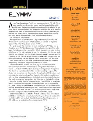 EDITORIAL
A
s you’re probably aware, Phar is now a core extension in PHP 5.3. This is
great news for Greg Beaver, the project lead; he has worked incredibly
hard to make the extension do all that could possibly be asked of it, and
more. Marcus Börger and myself also work on the extension, but we’ve been left
blinking at the speed of development more than once. At the time of writing,
Greg had just added OpenSSL signing support to Phar, which means that the
only thing left on the immediate TODO is performance optimization.
Oh, and forward compatibility.
Now optimization is definitely more Greg’s kind of thing than mine, and
Marcus doesn’t have much spare time these days, so I took it on myself to
focus on that other thing. I went to look at PHP 6.
The good news is that from now, all phars created using PHP 5.2.1 and up
should run under PHP 6 and vice versa. The structure’s unchanged. Sing halle-
lujah. The bad news is that a phar with a default stub won’t run under versions
of PHP prior to PHP 5.2.1, whereas we had PHP 5.1 support this time last week.
Blame: b and the binary cast. The default stub calls unpack(), you see, and PHP
6 needs to be told that the second argument to unpack() is a binary string and
not a Unicode string. The only ways we have of telling PHP 6 this will throw
a parse error in PHP 5.2.0 and under. There’s no way to have both backward
compatibility and forward compatibility: we have to choose.
I approached Andrei Zmievski and asked why we couldn’t simply have a
fallback implicit conversion from Unicode to binary where the context is
known, i.e. in built-in PHP functions that require binary strings. He explained
that there’s no way to be certain of the intended encoding. I argued. After
all, the user has control over the encoding through various INI directives and/
or through the actual encoding of the physical script; we just needed to know
which of those values would be used for implicit conversion. Andrei reiterated
that implicit conversion is generally a Bad Thing, due to the lack of certainty.
Muttering ’new INI directive’ under my breath, I’m still failing to see why an
implicit conversion in that context couldn’t be allowed and accompanied by
an E_STRICT or even an E_DEPRECATED advisory message, just to make BC more
possible. We never expected to support PHP 4, and thankfully there aren’t many
PHP 5.0 users out there, but PHP 5.1 is relatively popular and it’s pretty hard
to swallow losing userland compatibility with it from PHP 5.2.1 up.
I’ll be interested to see what Stefan Priebsch has to say about forward com-
patibility in his migration series, but unfortunately we all have to wait another
month to read his take on that. It’s still interesting, from the perspective of
PHP 5.3.0-dev, to see just how far we’ve come since PHP 4.
E_YMMV June 2008
Volume 7 - Issue 6
Publisher
Marco Tabini
Editor-in-Chief
Steph Fox
Author Liaison
Cathleen MacIsaac
Editorial Team
Arbi Arzoumani
Steph Fox
write@phparch.com
Graphics & Layout
Arbi Arzoumani
Managing Editor
Arbi Arzoumani
News Editor
Eddie Peloke
Elizabeth Naramore
news@phparch.com
Authors
Stuart Herbert, Sharon Levy, Bart
McLeod, Stefan Priebsch, Marco
Tabini, Carl Welch, Matt Zandstra
php|architect (ISSN 1709-7169) is published
twelve times a year by Marco Tabini & Associates,
Inc., 28 Bombay Ave., Toronto, ON M3H1B7,
Canada.
Although all possible care has been placed in
assuring the accuracy of the contents of this
magazine, including all associated source code,
listings and figures, the publisher assumes
no responsibilities with regards of use of the
information contained herein or in all associated
material.
php|architect, php|a, the php|architect logo,
Marco Tabini & Associates, Inc. and the Mta Logo
are trademarks of Marco Tabini & Associates,
Inc.
Contact Information:
General mailbox:	 info@phparch.com
Editorial:		 editors@phparch.com
Sales & advertising:	 sales@phparch.com
Printed in Canada
Copyright
©2003-2008
Marco Tabini & Associates, Inc.
All Rights Reserved
Steph Fox
by
4 • php|architect • June 2008
Licensed
to
19039
-
Danila
Pisarev
(danechka@spbnews.ru)
 