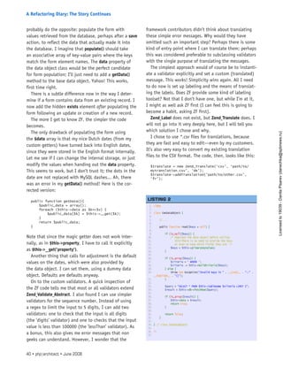 probably do the opposite: populate the form with
values retrieved from the database, perhaps after a save
action, to reflect the data that actually made it into
the database. I imagine that populate() should take
an associative array of key-value pairs where the keys
match the form element names. The data property of
the data object class would be the perfect candidate
for form population; I’ll just need to add a getData()
method to the base data object. Yahoo! This works,
first time right.
There is a subtle difference now in the way I deter-
mine if a form contains data from an existing record. I
now add the hidden exists element after populating the
form following an update or creation of a new record.
The more I get to know ZF, the simpler the code
becomes.
The only drawback of populating the form using
the $data array is that my nice Dutch dates (from my
custom getters) have turned back into English dates,
since they were stored in the English format internally.
Let me see if I can change the internal storage, or just
modify the values when handing out the data property.
This seems to work, but I don’t trust it; the dots in the
date are not replaced with MySQL dashes... Ah, there
was an error in my getData() method! Here is the cor-
rected version:
public function getData(){
$public_data = array();
foreach ($this->data as $k=>$v) {
$public_data[$k] = $this->__get($k);
}
return $public_data;
}
Note that since the magic getter does not work inter-
nally, as in $this->property, I have to call it explicitly
as $this->__get(’property’).
Another thing that calls for adjustment is the default
values on the dates, which were also provided by
the data object. I can set them, using a dummy data
object. Defaults are defaults anyway.
On to the custom validators. A quick inspection of
the ZF code tells me that most or all validators extend
Zend_Validate_Abstract. I also found I can use simpler
validators for the sequence number. Instead of using
a regex to limit the input to 5 digits, I can add two
validators: one to check that the input is all digits
(the ’digits’ validator) and one to checks that the input
value is less than 100000 (the ’lessThan’ validator). As
a bonus, this also gives me error messages that non
geeks can understand. However, I wonder that the
framework contributors didn’t think about translating
these simple error messages. Why would they have
omitted such an important step? Perhaps there is some
kind of entry point where I can translate them; perhaps
this was considered preferable to subclassing validators
with the single purpose of translating the messages.
The simplest approach would of course be to instanti-
ate a validator explicitly and set a custom (translated)
message. This works! Simplicity wins again. All I need
to do now is set up labeling and the means of translat-
ing the labels. Does ZF provide some kind of labeling
toolset? Not that I don’t have one, but while I’m at it,
I might as well ask ZF first (I can feel this is going to
become a habit, asking ZF first).
Zend_Label does not exist, but Zend_Translate does. I
will not go into it very deeply here, but I will tell you
which solution I chose and why.
I chose to use *.csv files for translations, because
they are fast and easy to edit—even by my customers.
It’s also very easy to convert my existing translation
files to the CSV format. The code, then, looks like this:
$translate = new Zend_Translate(‘csv’, ‘path/to/
mytranslation.csv’, ‘de’);
$translate->addTranslation(‘path/to/other.csv’,
‘fr’);
1. <?php
2.  
3. class CmsDataObject {
4.  
5.     // ...
6.  
7.     public function read($keys = null) {
8.  
9.         if (is_null($keys)) {
10.             /* Populate the data object before calling
11.                this!There is no need to provide the keys
12.                or even to know which fields they are. */
13.             $keys = $this->primaryKeyValues;
14.         }
15.  
16.         if (is_array($keys)) {
17.             $criteria = ‘ WHERE ‘;
18.             $criteria .= $this->buildCriteria($keys);
19.         } else {
20.             throw new Exception(“Invalid keys in “ . __CLASS__ . “::” .
__FUNCTION__ . “()”);
21.         }
22.  
23.         $query = “SELECT * FROM $this->tablename $criteria LIMIT 1”;
24.         $result = $this->db->fetchRow($query);
25.  
26.         if (is_array($result)) {
27.             $this->data = $result;
28.             return true;
29.         }
30.  
31.         return false;
32.     }
33.  
34. } // class CmsDataObject
35.  
36. ?>
37.  
 
LISTING 2
40 • php|architect • June 2008
A Refactoring Diary: The Story Continues
Licensed
to
19039
-
Danila
Pisarev
(danechka@spbnews.ru)
 