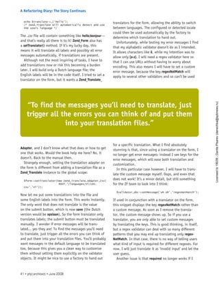 echo $translate->_(‘hello’);
/* Zend_Translate will automatically detect and use
the users language */
The .csv file will contain something like hello;bonjour—
and that’s really all there is to it! Zend_Form also has
a setTranslator() method. If it’s my lucky day, this
means it will translate all labels and possibly all error
messages automatically, if translations are present.
Although not the most inspiring of tasks, I have to
add translations now or risk this becoming a burden
later. I will build only a Dutch language file; the
English labels will be in the code itself. I tried to set a
translator on the form, but it wants a Zend_Translate_
Adapter, and I don’t know what that does or how to get
one that works. Would the book help me here? No, it
doesn’t. Back to the manual then.
Strangely enough, setting the translation adapter on
the form is different from adding a translation file as a
Zend_Translate instance to the global scope:
$form->setTranslator(new Zend_Translate_Adapter_Csv(
ROOT.’/languages/nl/cms.
csv’,’nl’));
Now let me put some translations into the file and
some English labels into the form. This works instantly.
The only word that does not translate is the value
on the submit button, which is now save (the Dutch
version would be opslaan). So the form translator only
translates labels; the submit button must be translated
manually. I wonder if error messages will be trans-
lated... yes they are! To find the messages you’ll need
to translate, just trigger all the errors you can think of
and put them into your translation files. You’ll probably
want messages in the default language to be translated
too, because this gives you a clean way to customize
them without setting them explicitly on the validator
objects. It might be nice to use a factory to hand out
translators for the form, allowing the ability to switch
between languages. The configured or detected locale
could then be used automatically by the factory to
determine which translation to hand out.
Unfortunately, while testing my error messages I find
that my alphabetic validator doesn’t do as I intended.
It allows characters like ê, while my intention was to
allow only [a-z]. I will need a regex validator here so
that I can use URLs without having to worry about
encoding. This also means I will have to set a custom
error message, because the key regexNotMatch will
apply to several other validators and so can’t be used
for a specific translation. What I find absolutely
stunning is that, since using a translator on the form, I
no longer get error messages: instead I see keys for the
error messages, which will ease both translation and
customization.
In this particular case however, I will have to trans-
late the custom message myself. Oops, and even that
does not work! It’s a minor detail, but still something
for the ZF team to look into I think:
$validator_abc->setMessage(‘uh oh’,’regexNotMatch’);
If used in conjunction with a translator on the form,
this snippet displays the key regexNotMatch rather than
a custom message. As soon as I remove the transla-
tor, the custom message shows up. So if you use a
translator, you are only able to set custom messages
by translating the keys. This is good thinking, in itself,
but a regex validator can deal with so many different
patterns that you may end up translating only regex-
NotMatch. In that case, there is no way of telling users
what kind of input is required for different regexes. For
now, I will just translate it as ’invalid input’ and let the
user guess.
Another issue is that required no longer works if I
“To find the messages you’ll need to translate, just
trigger all the errors you can think of and put them
into your translation files.”
41 • php|architect • June 2008
A Refactoring Diary: The Story Continues
Licensed
to
19039
-
Danila
Pisarev
(danechka@spbnews.ru)
 