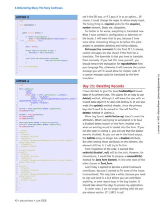 set it the OO way. or if I pass it in as an option... Of
course, I could change the regex to refuse empty input.
The funny thing is, required works for the sequence_
number element. Beats me, altogether.
For better or for worse, everything is translated now.
What I have omitted is configuration or detection of
the locale. I will leave that to you, because I have
some other interesting things to do before this pilot
project is complete: deleting and listing subjects.
Retrospective comment: In the final ZF 1.5 release,
custom messages are also shown if the form has a
translator. The downside is that you have to translate
them manually. If you had this issue yourself, you
should remove the translation for regexNotMatch from
your language file, otherwise it will overrule the custom
message you set! It would allow for simpler code if
a custom message could be translated by the form
translator.
Day 21: Deleting Records
I have decided to give the base CmsDataObject knowl-
edge of its primary keys. This allows for an easy to use
delete() method, although it will leave the user with an
invalid data object if he does not destroy it. It will also
make the update() method simpler, since the primary
keys don’t need to be passed in. You will find the
delete() method in Listing 3.
Minor bug found: setAttribs($array) doesn’t unset the
attributes. What I am trying to accomplish is to have
a disabled delete button on the form, enabled only
when an existing record is loaded into the form. If you
run the code in Listing 4, you will see that the button
remains disabled. As you can see in the listed output,
the $attribs array no longer has a disabled attribute.
But after setting those attributes on the element, the
element still has it. I will try to fix this.
From inspection of the code, I learned that
setAttrib(’disabled’, null) will do the trick. However, for
convenience, I would like to propose a removeAttrib()
method for Zend_Form_Element, in line with most of the
other classes in Zend_Form.
Last Friday I applied to become a Zend Framework
contributor, because I wanted to fix some of the issues
I encountered. This may take a while, because you need
to sign and send in a CLA before you can contribute
anything, or even report bugs in the bug tracker. It
should take about five days to process my application.
In other news, I am no longer working with the pre-
pre-release version. ZF 1.5RC1 is out!
1. <?php
2.  
3. class CmsDataObject {
4.  
5.     // ...
6.  
7.     public function delete() {
8.  
9.         if (!$this->hasValidData()) {
10.             throw new InvalidDataException(“Invalid data in “ . __CLASS__
. “::” . __FUNCTION__ . “()”);
11.         }
12.  
13.         $keys = array();
14.  
15.         foreach ($this->primaryKeys as $key) {
16.             $keys[$key] = $this->data[$key];
17.         }
18.  
19.         return $this->db->delete($this->tablename,
20.                                  $this->buildCriteria($keys));
21.         }
22.  
23. } // class CmsDataObject
24.  
25. ?>
26.  
 
LISTING 3
1. <?php
2.  
3. $form->addElement(
4.         ‘submit’,
5.         ‘delete’,
6.         array(‘value’ => $form->getTranslator()->_(‘delete’),
7.               ‘class’ => ‘cms_button’,
8.               ‘onclick’ => “document.getElementById(‘cms_form’).action=’/
subjects/delete’;return true;”,
9.               ‘disabled’=>’disabled’)
10.               );
11.  
12. $attribs = $form->getElement(‘delete’)->getAttribs();
13. var_dump($attribs);
14.  
15. $element = array_pop($attribs);
16. var_dump($element);
17. var_dump($attribs);
18.  
19. $form->getElement(‘delete’)->setAttribs($attribs);
20. $attribs = $form->getElement(‘delete’)->getAttribs();
21. var_dump($attribs);
22.  
23. /* output:
24. array(3) {
25.   [“class”]=>
26.   string(10) “cms_button”
27.   [“onclick”]=>
28.   string(74) “document.getElementById(‘cms_form’).action=’/subjects/
delete’;return true;”
29.   [“disabled”]=>
30.   string(8) “disabled”
31. }
32. string(8) “disabled”
33. array(2) {
34.   [“class”]=>
35.   string(10) “cms_button”
36.   [“onclick”]=>
37.   string(74) “document.getElementById(‘cms_form’).action=’/subjects/
delete’;return true;”
38. }
39. array(3) {
40.   [“class”]=>
41.   string(10) “cms_button”
42.   [“onclick”]=>
43.   string(74) “document.getElementById(‘cms_form’).action=’/subjects/
delete’;return true;”
44.   [“disabled”]=>
45.   string(8) “disabled”
46. }
47. */
48.  
49. ?>
50.  
 
LISTING 4
42 • php|architect • June 2008
A Refactoring Diary: The Story Continues
Licensed
to
19039
-
Danila
Pisarev
(danechka@spbnews.ru)
 