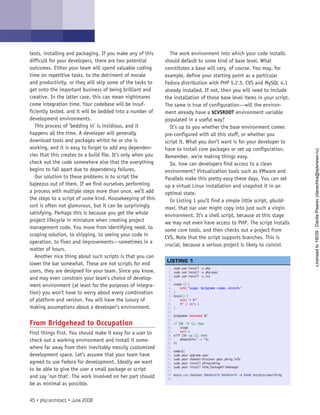 tests, installing and packaging. If you make any of this
difficult for your developers, there are two potential
outcomes. Either your team will spend valuable coding
time on repetitive tasks, to the detriment of morale
and productivity, or they will skip some of the tasks to
get onto the important business of being brilliant and
creative. In the latter case, this can mean nightmares
come integration time. Your codebase will be insuf-
ficiently tested, and it will be bedded into a number of
development environments.
This process of ’bedding in’ is insidious, and it
happens all the time. A developer will generally
download tools and packages whilst he or she is
working, and it is easy to forget to add any dependen-
cies that this creates to a build file. It’s only when you
check out the code somewhere else that the everything
begins to fall apart due to dependency failures.
Our solution to these problems is to script the
bajeezus out of them. If we find ourselves performing
a process with multiple steps more than once, we’ll add
the steps to a script of some kind. Housekeeping of this
sort is often not glamorous, but it can be surprisingly
satisfying. Perhaps this is because you get the whole
project lifecycle in miniature when creating project
management code. You move from identifying need, to
scoping solution, to shipping, to seeing your code in
operation, to fixes and improvements—sometimes in a
matter of hours.
Another nice thing about such scripts is that you can
lower the bar somewhat. These are not scripts for end
users, they are designed for your team. Since you know,
and may even constrain your team’s choice of develop-
ment environment (at least for the purposes of integra-
tion) you won’t have to worry about every combination
of platform and version. You will have the luxury of
making assumptions about a developer’s environment.
From Bridgehead to Occupation
First things first. You should make it easy for a user to
check out a working environment and install it some-
where far away from their inevitably messily customized
development space. Let’s assume that your team have
agreed to use Fedora for development. Ideally we want
to be able to give the user a small package or script
and say ’run that’. The work involved on her part should
be as minimal as possible.
The work environment into which your code installs
should default to some kind of base level. What
constitutes a base will vary, of course. You may, for
example, define your starting point as a particular
Fedora distribution with PHP 5.2.5, CVS and MySQL 4.1
already installed. If not, then you will need to include
the installation of those base level items in your script.
The same is true of configuration—will the environ-
ment already have a $CVSROOT environment variable
populated in a useful way?
It’s up to you whether the base environment comes
pre-configured with all this stuff, or whether you
script it. What you don’t want is for your developer to
have to install core packages or set up configuration.
Remember, we’re making things easy.
So, how can developers find access to a clean
environment? Virtualization tools such as VMware and
Parallels make this pretty easy these days. You can set
up a virtual Linux installation and snapshot it in an
optimal state.
In Listing 1 you’ll find a simple little script, qbuild-
maxi, that our user might copy into just such a virgin
environment. It’s a shell script, because at this stage
we may not even have access to PHP. The script installs
some core tools, and then checks out a project from
CVS. Note that the script supports branches. This is
crucial, because a serious project is likely to consist
1. sudo yum install -y php
2. sudo yum install -y php-pear
3. sudo yum install -y cvs
4.  
5. usage () {
6.     echo “usage: $progname <name> <branch>”
7. }
8. mysys() {
9.     echo “+ $*”
10.     $* || exit 1
11. }
12.  
13. progname=`basename $0`
14.  
15. if [$# -lt 1]; then
16.     usage
17.     exit 0
18. elif [$# -gt 1]; then
19.     BRANCHSTR=” -r “$2
20. fi
21.  
22. NAME=$1
23. sudo pear upgrade pear
24. sudo pear channel-discover pear.phing.info
25. sudo pear install phing/phing
26. sudo pear install PEAR_PackageFileManager
27.  
28. mysys cvs checkout $BRANCHSTR $BRANCHSTR -d $NAME projects/maxithing
29.  
 
LISTING 1
45 • php|architect • June 2008
Licensed
to
19039
-
Danila
Pisarev
(danechka@spbnews.ru)
 