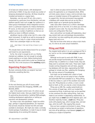 of at least one release branch, with development
continuing in HEAD. It may also include any number of
temporary development branches. All these should be
installed and tested on a regular basis.
Remember, one size won’t fit all—this script is
customized to a particular Linux distribution, and uses
platform-specific tools such as yum. Our audience is a
select group of developers whose integration environ-
ment is a particular snapshot of a Fedora distribution.
Of course, as time wears on we’ll want to extend our
support across a number of platforms so that we can
perform our tests in different contexts.
qbuildmaxi may be a little script, but it’s a also a big
blunt instrument. It might be as well to encourage de-
velopers to use it only in a clean virtual environment.
Here’s how a developer might run the script:
sudo ./qbuildmaxi blah maxithing-release-1_0_0-
branch
This should check out the release branch for our project
and install its core requirements.
So far, the script is enough to win us a freshly
checked out codebase, but not enough to actually
install anything or run tests. Before tacking build
though, let’s take a quick look at what we checked out
from CVS. This is the structure of the maxithing project.
Organizing Project Files
My team commonly divides our projects’ top level
directories something like this:
pkg/
test/
code/
docs/
archive/
In the root directory you will of course create
overview documents like ChangeLog, README, and
RELEASE_NOTES.
pkg/ is the project control room. It’s where we put
the highest level scripts. Here you might find scripts
for generating documentation, building PEAR packages,
installing development applications or setting up
execution and development contexts.
Our setup script, here qbuildmaxi, might live within
pkg/, perhaps in pkg/tools/qbuildmaxi. It’s important
that all tools should be checked into CVS and made
available to developers. We might also make a centrally
hosted package of qbuildmaxi, to make it easy to install
independently of an existing CVS checkout.
test/ is where we place end-to-end tests. These tests
assess the application as an integrated whole. While
unit tests assess classes in place, end-to-end tests may
assess an installed instance of the application. In order
to support this, the test environment may populate
a database with sample data and set up any files a
system might use or generate during operation.
code/ (also often named src/) is where a developer
spends most of his or her time. It is where you will find
a project’s source code. You may also find unit tests,
mocks and configuration files here.
docs/ and archive/ are broadly self-explanatory. docs/
may contain both user and developer documentation,
and archive/ can store anything old: previous packages,
legacy tools and so on.
Now that we know what what our setup script checks
out, it’s time to do some actual installation.
Phing and PEAR
The simplest build option is to put a package.xml file in
src/ and to run the command pear package to generate
a tarball.
Although we do want to work with PEAR, it may
not provide enough functionality for our developers
without help. In addition to a simple install, they will
likely want to automate other tasks. These tasks might
include running integration and unit tests, populat-
ing databases with test data, regenerating the PEAR
package to include new files, updating the ChangeLog
file, and any amount of housekeeping.
Such tasks can be handled with a batch of shell
scripts, of course, but we are lucky to have a flexible
and extensible PHP tool available to us. Phing (Phing
Is Not Gnu make) is a port of the excellent Java build
tool, Ant. Phing deserves an article, or even a small
book to itself, so this can only be a short introduction.
Phing uses an XML file, usually named build.xml.
This consists of target tags, which are invoked like
commands by Phing. A particular task can be specified
on the command line when calling Phing. Tasks also
relate to one another in dependency relationships. So
you might have an install task which depends upon, and
therefore implicitly invokes, a build task. Phing also
works with property tags, which manage data, and task
tags, which do stuff—like copying files around.
Once we have a project environment in place, Phing
can become our project scripting base of operations.
Let’s kick off by defining a root element (project) and
setting up a couple of properties:
46 • php|architect • June 2008
Scripting Integration
Licensed
to
19039
-
Danila
Pisarev
(danechka@spbnews.ru)
 