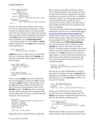 <project name=”maxithing”
default=”build”
basedir=”.”>
<property name=”VERSION”
value=”1.0.1” />
<property name=”BUILDLOC”
value=”../build/${phing.project.name}-
${VERSION}” />
<property name=”BUILDBALL”
value=”${phing.project.name}-${VERSION}.
tgz” />
Of course, over time we’d be adding to these proper-
ties. For now, I’ll kick off with some basics: a version,
a location for building (relative to the pkg/ directory
where we’ll save build.xml) and a tarball name. Note the
way we can refer to existing properties in tag attributes
using ${this} syntax. Also note that Phing provides
built-in properties such as ${phing.project.name}.
Let’s look at a target now. Here is build, the default
target as defined in the root project tag. It simply sets
up two dependencies:
<target name=”build”
depends=”copyfiles, buildpkg” />
copyfiles does just as it says on the tin. It copies files
from src/ to a directory named build/. buildpkg uses
these files to generate a PEAR package file. Here are
the two targets:
<target name=”copyfiles”>
<copy todir=”${BUILDLOC}” >
<fileset dir=”../code” />
</copy>
</target>
<target name=”buildpkg”>
<echo>building package</echo>
</target>
I lied, of course. buildpkg skates over a forthcoming
discussion by deploying a simple task: echo to output
a message. copyfiles, though, is the real deal. It uses
the copy task to move all files and directories from
the src/ directory to the destination I set up in the
BUILDLOC property. The fileset tag here is an example
of a type. Types are elements that encapsulate special
kinds of project data; in this case, a bunch of files and
directories. Let’s run that code:
$ phing build
Buildfile: /home/mattz/maxibranch/pkg/build.xml
maxithing > copyfiles:
maxithing > buildpkg:
[echo] building package
maxithing > build:
BUILD FINISHED
Total time: 0.4199 seconds
Copying files over to a build directory is a good start.
We can operate on these files, performing substitu-
tions and other adjustments. We could then use Phing
to install the files directly—copying them into target
directories on the system. Our end users are unlikely to
have Phing, however, and asking people to download
a separate build tool just to install our code is a
serious barrier to take up. PEAR, on the other hand is
often bundled with PHP, and is the standard for easy
end-user installation.
We could construct a PEAR build file (package.xml) by
following the instructions on the PEAR website (http://
pear.php.net/manual/en/guide.developers.package2.php),
and then leave it loose in src/. Keeping it up to date
with files that have been added and removed from the
various packages will be a pain though. Luckily there
is a PEAR package named PEAR_PackageFileManager
and, even more luckily, there is a Phing task named
pearpkg2 that wraps it. Take a look at the code in
Listing 2. It may look heavy, but actually most of those
elements have direct parallels to elements required for
package.xml. The fileset part at the end is where the
magic happens. It causes all files and directories in the
build directory to be added to the package file. Now,
if we run our build again, Phing tells us that it has
created the package:
maxithing > buildpkg:
[pearpkg2] Creating [default] package.xml file in
base directory.
Now that we can create a PEAR package ,it’s time to
add a task for installing it. Having run phing build, the
developer (or the qbuildmaxi script) has enough in the
build/ directory to run the pear install command. I can
easily do this manually:
$ cd ../build/maxithing-1.0.1/
$ sudo pear install package.xml
Password:
install ok: channel://pear.php.net/maxithing-1.0.1
But how can I achieve this from within the build.
xml file? There is one imperfect possibility here. The
PhpEval task allows you to embed PHP code within your
build file. We might do something like this:
<target name=”install2”
depends=”build”>
<php expression=”chdir(‘${BUILDLOC}’);
system(‘pear install -f package.
xml’);” />
</target>
But that’s truly horrible, even given my caveat about
relaxed standards. We’re probably going to want to use
47 • php|architect • June 2008
Scripting Integration
Licensed
to
19039
-
Danila
Pisarev
(danechka@spbnews.ru)
 