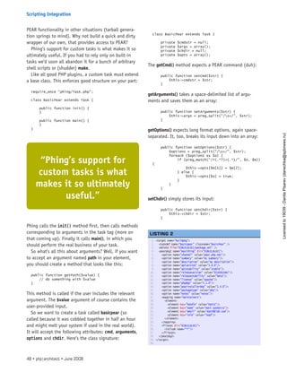 PEAR functionality in other situations (tarball genera-
tion springs to mind). Why not build a quick and dirty
wrapper of our own, that provides access to PEAR?
Phing’s support for custom tasks is what makes it so
ultimately useful. If you had to rely only on built-in
tasks we’d soon all abandon it for a bunch of arbitrary
shell scripts or (shudder) make.
Like all good PHP plugins, a custom task must extend
a base class. This enforces good structure on your part:
require_once “phing/Task.php”;
class BasicPear extends Task {
public function init() {
}
public function main() {
}
}
Phing calls the init() method first, then calls methods
corresponding to arguments in the task tag (more on
that coming up). Finally it calls main(), in which you
should perform the real business of your task.
So what’s all this about arguments? Well, if you want
to accept an argument named path in your element,
you should create a method that looks like this:
public function getPath($value) {
// do something with $value
}
This method is called if the user includes the relevant
argument. The $value argument of course contains the
user-provided input.
So we want to create a task called basicpear (so
called because it was cobbled together in half an hour
and might melt your system if used in the real world).
It will accept the following attributes: cmd, arguments,
options and chdir. Here’s the class signature:
class BasicPear extends Task {
private $cmdstr = null;
private $args = array();
private $chdir = null;
private $opts = array();
The getCmd() method expects a PEAR command (duh):
public function setCmd($str) {
$this->cmdstr = $str;
}
getArguments() takes a space-delimited list of argu-
ments and saves them as an array:
public function setArguments($str) {
$this->args = preg_split(“/s+/”, $str);
}
getOptions() expects long format options, again space-
separated. It, too, breaks its input down into an array:
public function setOptions($str) {
$options = preg_split(“/s+/”, $str);
foreach ($options as $o) {
if (preg_match(“/^(.*?)=(.*)/”, $o, $m))
{
$this->opts[$m[1]] = $m[2];
} else {
$this->opts[$o] = true;
}
}
}
setChdir() simply stores its input:
public function setChdir($str) {
$this->chdir = $str;
}
1. <target name=”buildpkg”>
2.   <taskdef name=”basicpear” classname=”BasicPear” />
3.   <delete file=”${BUILDLOC}/package.xml” />
4.   <pearpkg2 name=”maxithing” dir=”${BUILDLOC}”>
5.     <option name=”channel” value=”pear.php.net”/>
6.     <option name=”summary” value=”my summary”/>
7.     <option name=”description” value=”my description”/>
8.     <option name=”apiversion” value=”1.0.0”/>
9.     <option name=”apistability” value=”stable”/>
10.     <option name=”releaseversion” value=”${VERSION}”/>
11.     <option name=”releasestability” value=”beta”/>
12.     <option name=”license” value=”Apache”/>
13.     <option name=”phpdep” value=”5.1.0”/>
14.     <option name=”pearinstallerdep” value=”1.4.6”/>
15.     <option name=”packagetype” value=”php”/>
16.     <option name=”notes” value=”notes”/>
17.     <mapping name=”maintainers”>
18.       <element>
19.         <element key=”handle” value=”mattz”/>
20.         <element key=”name” value=”matt zandstra”/>
21.         <element key=”email” value=”matt@blah.com”/>
22.         <element key=”role” value=”lead”/>
23.       </element>
24.     </mapping>
25.     <fileset dir=”${BUILDLOC}”>
26.       <include name=”**”/>
27.     </fileset>
28.   </pearpkg2>
29. </target>
30.  
LISTING 2
“Phing’s support for
custom tasks is what
makes it so ultimately
useful.”
48 • php|architect • June 2008
Scripting Integration
Licensed
to
19039
-
Danila
Pisarev
(danechka@spbnews.ru)
 