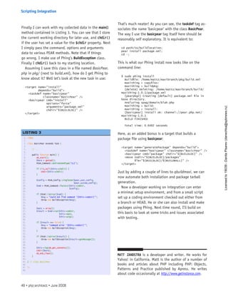Finally I can work with my collected data in the main()
method contained in Listing 3. You can see that I store
the current working directory for later use, and chdir()
if the user has set a value for the $chdir property. Next
I simply pass the command, options and arguments
data to various PEAR methods. Note that if things
go wrong, I make use of Phing’s BuildException class.
Finally I chdir() back to my starting location.
Assuming I save this class in a file named BasicPear.
php in pkg/ (next to build.xml), how do I get Phing to
know about it? Well let’s look at the new task in use:
<target name=”install”
depends=”build”>
<taskdef name=”basicpear”
classname=”BasicPear” />
<basicpear cmd=”install”
options=”force”
arguments=”package.xml”
chdir=”${BUILDLOC}” />
</target>
That’s much neater! As you can see, the taskdef tag as-
sociates the name ’basicpear’ with the class BasicPear.
The way I use the basicpear tag itself here should be
reasonably self explanatory. It is equivalent to:
cd path/to/buildlocation;
pear install package.xml;
cd -;
This is what our Phing install now looks like on the
command line:
$ sudo phing install
Buildfile: /home/mattz/maxibranch/pkg/build.xml
maxithing > copyfiles:
maxithing > buildpkg:
[delete] Deleting: /home/mattz/maxibranch/build/
maxithing-1.0.1/package.xml
[pearpkg2] Creating [default] package.xml file in
base directory.
Analyzing spag/domain/blah.php
maxithing > build:
maxithing > install:
[basicpear] install ok: channel://pear.php.net/
maxithing-1.0.1
BUILD FINISHED
Total time: 0.6482 seconds
Here, as an added bonus is a target that builds a
package file using basicpear:
<target name=”generatePackage” depends=”build”>
<taskdef name=”basicpear” classname=”BasicPear” />
<basicpear cmd=”package” chdir=”${BUILDLOC}” />
<move todir=”${BUILDLOC}/packages”
file=”${BUILDLOC}/${BUILDBALL}” />
</target>
Just by adding a couple of lines to qbuildmaxi, we can
now automate both installation and package tarball
generation.
Now a developer working on integration can enter
a minimal setup environment, and from a small script
set up a coding environment checked out either from
a branch or HEAD. He or she can also install and make
packages using Phing. Next time round, I’ll build on
this basis to look at some tricks and issues associated
with testing.
Matt Zandstra is a developer and writer. He works for
Yahoo! in California. Matt is the author of a number of
books and articles about PHP including PHP: Objects,
Patterns and Practice published by Apress. He writes
about code occasionally at http://www.getinstance.com.
1. <?php
2.  
3. class BasicPear extends Task {
4.  
5.     // ...
6.  
7.     public function main() {
8.         ob_start();
9.         $here = getCwd();
10.         PEAR_Command::setFrontendType(‘CLI’);
11.  
12.         if (!is_null($this->chdir)) {
13.             chdir($this->chdir);
14.         }
15.  
16.         $config = PEAR_Config::singleton($pear_user_config,
17.                                          $pear_system_config);
18.         $cmd = PEAR_Command::factory($this->cmdstr,
19.                                      $config);
20.  
21.         if (PEAR::isError($cmd)) {
22.             $msg = “could not find command ‘{$this->cmdstr}’”;
23.             throw new BuildException($msg);
24.         }
25.  
26.         $opts = array();
27.         $result = $cmd->run($this->cmdstr,
28.                             $this->opts,
29.                             $this->args);
30.  
31.         if ($result === false) {
32.             $msg = “command error ‘{$this->cmdstr}’”;
33.             throw new BuildException($msg);
34.         }
35.  
36.         if (PEAR::isError($result)) {
37.             throw new BuildException($result->getMessage());
38.         }
39.  
40.         $this->log(ob_get_contents());
41.         chdir($here);
42.         ob_end_clean();
43.     }
44.  
45. } // class BasicPear
46.  
47. ?>
48.  
 
LISTING 3
49 • php|architect • June 2008
Scripting Integration
Licensed
to
19039
-
Danila
Pisarev
(danechka@spbnews.ru)
 