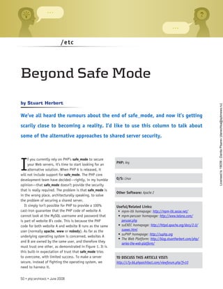 /etc
I
f you currently rely on PHP’s safe_mode to secure
your Web servers, it’s time to start looking for an
alternative solution. When PHP 6 is released, it
will not include support for safe_mode. The PHP core
development team have decided—rightly, in my humble
opinion—that safe_mode doesn’t provide the security
that is really required. The problem is that safe_mode is
in the wrong place, architecturally speaking, to solve
the problem of securing a shared server.
It simply isn’t possible for PHP to provide a 100%
cast-iron guarantee that the PHP code of website A
cannot look at the MySQL username and password that
is part of website B’s code. This is because the PHP
code for both website A and website B runs as the same
user (normally apache, www or nobody). As far as the
underlying operating system is concerned, websites A
and B are owned by the same user, and therefore they
must trust one other, as demonstrated in Figure 1. It is
this built-in expectation of trust that safe_mode tries
to overcome, with limited success. To make a server
secure, instead of fighting the operating system, we
need to harness it.
Stuart Herbert
by
We’ve all heard the rumours about the end of safe_mode, and now it’s getting
scarily close to becoming a reality. I’d like to use this column to talk about
some of the alternative approaches to shared server security.
Beyond Safe Mode
PHP: Any
O/S: Linux
Other Software: Apache 2
Useful/Related Links:
mpm-itk homepage:
•	 http://mpm-itk.sesse.net/
mpm-peruser homepage:
•	 http://www.telana.com/
peruser.php
suEXEC homepage:
•	 http://httpd.apache.org/docs/2.0/
suexec.html
suPHP homepage:
•	 http://suphp.org
The Web Platform:
•	 http://blog.stuartherbert.com/php/
series-the-web-platform/
TO DISCUSS THIS ARTICLE VISIT:
http://c7y-bb.phparchitect.com/viewforum.php?f=10
50 • php|architect • June 2008
Licensed
to
19039
-
Danila
Pisarev
(danechka@spbnews.ru)
 