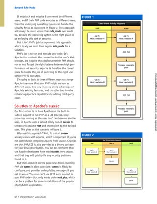 If website A and website B are owned by different
users, and if their PHP code executes as different users,
then the underlying operating system can handle the
security for us as illustrated in Figure 2. This approach
will always be more secure than safe_mode ever could
be, because the operating system is the right place to
be enforcing this sort of security.
But it isn’t PHP’s job to implement this approach,
which is why we must look beyond safe_mode for a
solution.
PHP’s job is to run and execute your code. It’s
Apache that controls the connection to the user’s Web
browser, and Apache that decides whether PHP should
run or not. To get the right balance between high per-
formance and security, Apache is therefore the correct
place to handle the job of switching to the right user
before PHP is executed.
I’m going to look at three different ways to change
Apache to ensure that your PHP scripts are run as
different users. One way involves taking advantage of
Apache’s existing features, and the other two involve
enhancing Apache’s capabilities by adding third-party
code.
Solution 1: Apache’s suexec
Our first option is to have Apache use the built-in
suEXEC support to run PHP as a CGI process. Only
processes running as the user ’root’ can become another
user, so Apache uses a setuid binary named suexec to
temporarily become root and then switch to the desired
user. This gives us the scenario in Figure 3.
Why use this approach? Well, for a start suexec
already comes with Apache, which is important if you’re
not comfortable compiling Apache from source. Chances
are that PHP/CGI is also provided as a binary package
for your Linux distribution. You can be confident that
the Apache developers have made suexec very secure,
and that they will quickly fix any security problems
found in it.
But that’s about it on the good-news front. Running
PHP via suexec is slow slow slow. suexec is fiddly to
configure, and provides unhelpful log messages if you
get it wrong. You also can’t use HTTP auth support in
your PHP code—that only works under mod_php, which
can be a problem for some installations of the popular
phpMyAdmin application.
FIGURE 1
FIGURE 2
51 • php|architect • June 2008
Beyond Safe Mode
Licensed
to
19039
-
Danila
Pisarev
(danechka@spbnews.ru)
 