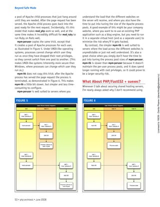 a pool of Apache child processes that just hang around
until they are needed. After the page request has been
served, the Apache child process goes back into the
pool ready for the next request. Incidentally, it’s this
model that makes mod_php work so well, and at the
same time makes it incredibly difficult for mod_ruby to
run Ruby on Rails well.
mpm-peruser copies the same trick, except that
it creates a pool of Apache processes for each user,
as illustrated in Figure 5. Under UNIX-like operating
systems, processes cannot change which user they
run as once they have dropped their root privileges,
so they cannot switch from one pool to another. (This
makes UNIX-like systems inherently more secure than
Windows, where processes can change which user they
run as.)
mpm-itk does not copy this trick; after the Apache
process has served the page request the process is
terminated, as demonstrated in Figure 6. This makes
mpm-itk a little bit slower, but simpler and less time-
consuming to configure.
mpm-peruser is well suited to servers where you
understand the load that the different websites on
the server will receive, and where you also have the
time to put into tuning the size of the Apache process
pools. A good example of this might be your company
website, where you want to re-use an existing PHP
application such as a blog engine, but you need to run
it in a separate virtual host (and as a separate user) to
minimize the risk when/if it gets hacked.
By contrast, the simpler mpm-itk is well suited to
servers where the load across the different websites is
unpredictable or just not well understood. It’s also a
great choice when you simply don’t have the time to
put into tuning the process pool sizes of mpm-peruser.
mpm-itk is slower than mpm-peruser because it doesn’t
maintain the per-user process pools, and it does spend
longer running with root privileges, so it could prove to
be a larger security risk.
What About PHP/FastCGI + suexec?
Whenever I talk about securing shared hosting servers,
I’m nearly always asked why I don’t recommend using
FIGURE 5 FIGURE 6
53 • php|architect • June 2008
Beyond Safe Mode
Licensed
to
19039
-
Danila
Pisarev
(danechka@spbnews.ru)
 