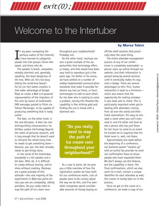 Welcome to the Intertuber
Marco Tabini
by
exit(0);
///////// 			 ///////////////////////
I
n my years navigating the
perilous waters of the Internet,
I have learned to categorize
people into two groups: those who
speak, and those who do.
The speaker is brash, outspoken,
verbally diarrheic and, generally
speaking, the least dangerous of
the two. After all, he’s too busy
telling the world how beauti-
ful his (or her) latest creation is
that takes advantage of Google
Maps to create a Web 2.0-powered
representation of the migration of
fire ants by means of multimedia
SMS messages posted to Flickr via
Yahoo! Messenger, to be capable of
producing something that is really
useful.
The doer, on the other hand, is
the real disruptor. A doer has two
distinguishing characteristics: he
dislikes useless technology beyond
the realm of personal research, and
is lazy enough that he doesn’t want
to reinvent the wheel every time
he needs to get something done—
because, you see, the doer actually
needs to get things done.
In the world of the Intertubes,
everybody is a bit speaker and a
bit doer. After all, it is difficult
to create without sharing, and to
share without creating. Mashups
are a great example of this
attitude—the vast majority of the
experiments in Web-two-point-oh-
ness you see are completely, utterly
pointless. Do you really need to
map the path of ice cream vans
throughout your neighborhood?
Probably not.
On the other hand, mashups are
also a great example of the op-
portunities that technology offers
us today, and that would have been
very hard to reproduce just a few
years ago. For better or for worse,
we have settled on a number of
widely-implemented communication
standards that make it possible for
almost any two (or three, or four)
technologies to talk to each other;
for the doer who is looking to solve
a problem, having this Rosetta-like
capability is like striking gold and
finding the ore is mixed with a
diamond vein.
As a case in point, let me give
you a little overview of how the
registration system we have built
for our conferences works. Lots of
people seem to be curious about
the way we do this, and I’ve seen
other companies spend consider-
able amounts of money buying an
off-the-shelf solution that practi-
cally does the same thing.
The entire attendee management
process at any of our confer-
ences is completely automated—a
person signs up online through our
website, and their information is
passed along by several services
until it eventually makes its way
onto a badge. There are several
advantages to this: first, human
interaction is kept to a minimum—
which also means that the
opportunity for making mistakes
is also kept well in check. This is
particularly important when you’re
dealing with attendees coming
from all over the world and their
hotel reservations. It’s easy to mis-
spell a name when you can’t even
read it, and I’d rather not have to
tell a person who has just flown
for ten hours to come to an event
he trusted me to organize that his
hotel room is, well, not there.
Approximately one week before
the beginning of a conference,
our backend system “mashes up”
with an online fax provider to send
out confirmation faxes to those
people who have requested them.
We don’t always use this feature,
but the capability is there. The
final confirmations, which we also
send via e-mail, contain a unique
identifier for each attendee as well;
this comes in handy later on in the
process.
Once we get on the scene at a
conference, we make a copy of our
“Do you really
need to map
the path of
ice cream vans
throughout your
neighborhood?”
57 • php|architect • June 2008
Licensed
to
19039
-
Danila
Pisarev
(danechka@spbnews.ru)
 