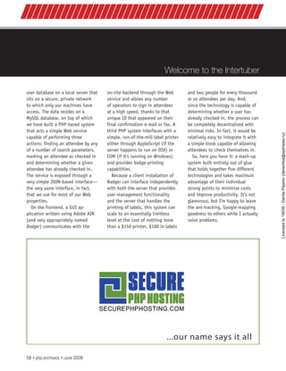 Welcome to the Intertuber
//////////////////////////////////////////
user database on a local server that
sits on a secure, private network
to which only our machines have
access. The data resides on a
MySQL database, on top of which
we have built a PHP-based system
that acts a simple Web service
capable of performing three
actions: finding an attendee by any
of a number of search parameters,
marking an attendee as checked in
and determining whether a given
attendee has already checked in.
The service is exposed through a
very simple JSON-based interface—
the very same interface, in fact,
that we use for most of our Web
properties.
On the frontend, a GUI ap-
plication written using Adobe AIR
(and very appropriately named
Badger) communicates with the
on-site backend through the Web
service and allows any number
of operators to sign in attendees
at a high speed, thanks to that
unique ID that appeared on their
final confirmation e-mail or fax. A
third PHP system interfaces with a
simple, run-of-the-mill label printer
either through AppleScript (if the
server happens to run on OSX) or
COM (if it’s running on Windows)
and provides badge-printing
capabilities.
Because a client installation of
Badger can interface independently
with both the server that provides
user-management functionality
and the server that handles the
printing of labels, this system can
scale to an essentially limitless
level at the cost of nothing more
than a $150 printer, $100 in labels
and two people for every thousand
or so attendees per day. And,
since the technology is capable of
determining whether a user has
already checked in, the process can
be completely decentralized with
minimal risks. In fact, it would be
relatively easy to integrate it with
a simple kiosk capable of allowing
attendees to check themselves in.
So, here you have it: a mash-up
system built entirely out of glue
that holds together five different
technologies and takes maximum
advantage of their individual
strong points to minimize costs
and improve productivity. It’s not
glamorous, but I’m happy to leave
the ant-tracking, Google-mapping
goodness to others while I actually
solve problems.
58 • php|architect • June 2008
Licensed
to
19039
-
Danila
Pisarev
(danechka@spbnews.ru)
 