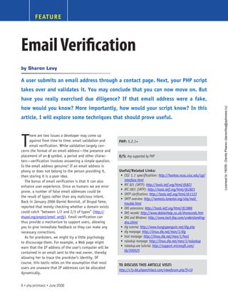 FEATURE
EmailVerification
T
here are two issues a developer may come up
against from time to time: email validation and
email verification. While validation largely con-
cerns the format of an email address—the presence and
placement of an @ symbol, a period and other charac-
ters—verification involves answering a simple question.
Is the email address genuine? If an email address is
phony or does not belong to the person providing it,
then storing it is a poor idea.
The bonus of email verification is that it can also
enhance user experience. Since as humans we are error
prone, a number of false email addresses could be
the result of typos rather than any malicious intent.
Back in January 2006 Daniel Bonniot, of Drupal fame,
reported that merely checking whether a domain exists
could catch “between 1/2 and 2/3 of typos” (http://
drupal.org/project/email_verify). Email verification can
thus provide a mechanism to support users, allowing
you to give immediate feedback so they can make any
necessary corrections.
As for pranksters, we might try a little psychology
to discourage them. For example, a Web page might
warn that the IP address of the user’s computer will be
contained in an email sent to the real owner, thereby
allowing her to trace the prankster’s identity. Of
course, this tactic relies on the assumption that most
users are unaware that IP addresses can be allocated
dynamically.
Sharon Levy
by
A user submits an email address through a contact page. Next, your PHP script
takes over and validates it. You may conclude that you can now move on. But
have you really exercised due diligence? If that email address were a fake,
how would you know? More importantly, how would your script know? In this
article, I will explore some techniques that should prove useful.
PHP: 5.2.1+
O/S: Any supported by PHP
Useful/Related Links:
CGI 1.1 specification:
•	 http://hoohoo.ncsa.uiuc.edu/cgi/
interface.html
RFC 821 (SMTP):
•	 http://tools.ietf.org/html/rfc821
RFC 2821 (SMTP):
•	 http://tools.ietf.org/html/rfc2821
SMTP clarifications:
•	 http://tools.ietf.org/html/rfc1123
SMTP overview:
•	 http://nemesis.lonestar.org/site/mail_
trouble.html
DNS extensions:
•	 http://tools.ietf.org/html/rfc1886
DNS records:
•	 http://www.debianhelp.co.uk/dnsrecords.htm
DNS and Windows:
•	 http://www.tech-faq.com/understanding-
dns.shtml
dig tutorial:
•	 http://www.hungrypenguin.net/dig.php
dig manpage:
•	 http://linux.die.net/man/1/dig
host manpage:
•	 http://linux.die.net/man/1/host
nslookup manpage:
•	 http://linux.die.net/man/1/nslookup
nslookup.exe tutorial:
•	 http://support.microsoft.com/
kb/200525
TO DISCUSS THIS ARTICLE VISIT:
http://c7y-bb.phparchitect.com/viewforum.php?f=10
6 • php|architect • June 2008
Licensed
to
19039
-
Danila
Pisarev
(danechka@spbnews.ru)
 