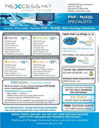 NEXCESS.NET Internet Solutions
304 1/2 S. State St.
Ann Arbor, MI 48104-2445
h t t p : / / n e x c e s s . n e t
PHP / MySQL
SPECIALISTS!
Simple, Affordable, Reliable PHP / MySQL Web Hosting Solutions
POPULAR SHARED HOSTING PACKAGES
MINI-ME $695
POPULAR RESELLER HOSTING PACKAGES
500 MB Storage
15 GB Transfer
50 E-Mail Accounts
25 Subdomains
25 MySQL Databases
PHP5 / MySQL 4.1.X
SITEWORX control panel
/mo SMALL BIZ $2195
2000 MB Storage
50 GB Transfer
200 E-Mail Accounts
75 Subdomains
75 MySQL Databases
PHP5 / MySQL 4.1.X
SITEWORX control panel
/mo
NEXRESELL 1 $1695
900 MB Storage
30 GB Transfer
Unlimited MySQL Databases
Host 30 Domains
PHP5 / MYSQL 4.1.X
NODEWORX Reseller Access
All of our servers run our in-house developed PHP/MySQL
server control panel: INTERWORX-CP
INTERWORX-CP features include:
- Rigorous spam / virus filtering
- Detailed website usage stats (including realtime metrics)
- Superb file management; WYSIWYG HTML editor
INTERWORX-CP is also available for your dedicated server. Just visit
http://interworx.info for more information and to place your order.
WHY NEXCESS.NET? WE ARE PHP/MYSQL DEVELOPERS
LIKE YOU AND UNDERSTAND YOUR SUPPORT NEEDS!
ORDER TODAY AND GET 10% OFF ANY WEB HOSTING PACKAGE
VISIT HTTP://NEXCESS.NET/PHPARCH FOR DETAILS
Dedicated & Managed Dedicated server solutions also available
Serving the web since Y2K
/mo NEXRESELL 2 $5995
7500 MB Storage
100 GB Transfer
Unlimited MySQL Databases
Host Unlimited Domains
PHP5 / MySQL 4.1.X
NODEWORX Reseller Access
/mo
C O N T R O L P A N E L
:
php
php5
php
php4
NEW! PHP 5 & MYSQL 4.1.X
PHP4 & MySQL 3.x/4.0.x options also available
We'll install any PHP extension you
need! Just ask :)
128 BIT SSL CERTIFICATES
AS LOW AS $39.95 / YEAR
DOMAIN NAME REGISTRATION
FROM $10.00 / YEAR
GENEROUS AFFILIATE PROGRAM
UP TO 100% PAYBACK
PER REFERRAL
30 DAY
MONEY BACK GUARANTEE
FREE DOMAIN NAME
WITH ANY ANNUAL SIGNUP
4.1.x
3.x/4.0.x
Licensed
to
19039
-
Danila
Pisarev
(danechka@spbnews.ru)
 