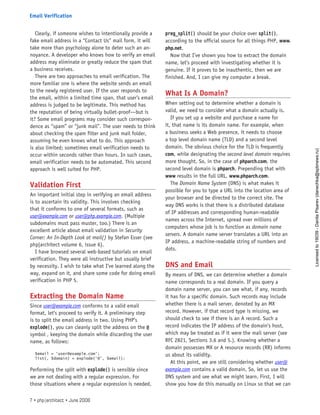 Clearly, if someone wishes to intentionally provide a
fake email address in a “Contact Us” mail form, it will
take more than psychology alone to deter such an an-
noyance. A developer who knows how to verify an email
address may eliminate or greatly reduce the spam that
a business receives.
There are two approaches to email verification. The
more familiar one is where the website sends an email
to the newly registered user. If the user responds to
the email, within a limited time span, that user’s email
address is judged to be legitimate. This method has
the reputation of being virtually bullet-proof—but is
it? Some email programs may consider such correspon-
dence as “spam” or “junk mail”. The user needs to think
about checking the spam filter and junk mail folder,
assuming he even knows what to do. This approach
is also limited; sometimes email verification needs to
occur within seconds rather than hours. In such cases,
email verification needs to be automated. This second
approach is well suited for PHP.
Validation First
An important initial step in verifying an email address
is to ascertain its validity. This involves checking
that it conforms to one of several formats, such as
user@example.com or user@php.example.com. (Multiple
subdomains must pass muster, too.) There is an
excellent article about email validation in Security
Corner: An In-Depth Look at mail() by Stefan Esser (see
php|architect volume 6, issue 6).
I have browsed several web-based tutorials on email
verification. They were all instructive but usually brief
by necessity. I wish to take what I’ve learned along the
way, expand on it, and share some code for doing email
verification in PHP 5.
Extracting the Domain Name
Since user@example.com conforms to a valid email
format, let’s proceed to verify it. A preliminary step
is to split the email address in two. Using PHP’s
explode(), you can cleanly split the address on the @
symbol , keeping the domain while discarding the user
name, as follows:
$email = ‘user@example.com’;
list(, $domain) = explode(‘@’, $email);
Performing the split with explode() is sensible since
we are not dealing with a regular expression. For
those situations where a regular expression is needed,
preg_split() should be your choice over split(),
according to the official source for all things PHP, www.
php.net.
Now that I’ve shown you how to extract the domain
name, let’s proceed with investigating whether it is
genuine. If it proves to be inauthentic, then we are
finished. And, I can give my computer a break.
What Is A Domain?
When setting out to determine whether a domain is
valid, we need to consider what a domain actually is.
If you set up a website and purchase a name for
it, that name is its domain name. For example, when
a business seeks a Web presence, it needs to choose
a top level domain name (TLD) and a second level
domain. The obvious choice for the TLD is frequently
com, while designating the second level domain requires
more thought. So, in the case of phparch.com, the
second level domain is phparch. Prepending that with
www results in the full URL, www.phparch.com.
The Domain Name System (DNS) is what makes it
possible for you to type a URL into the location area of
your browser and be directed to the correct site. The
way DNS works is that there is a distributed database
of IP addresses and corresponding human-readable
names across the Internet, spread over millions of
computers whose job is to function as domain name
servers. A domain name server translates a URL into an
IP address, a machine-readable string of numbers and
dots.
DNS and Email
By means of DNS, we can determine whether a domain
name corresponds to a real domain. If you query a
domain name server, you can see what, if any, records
it has for a specific domain. Such records may include
whether there is a mail server, denoted by an MX
record. However, if that record type is missing, we
should check to see if there is an A record. Such a
record indicates the IP address of the domain’s host,
which may be treated as if it were the mail server (see
RFC 2821, Sections 3.6 and 5.). Knowing whether a
domain possesses MX or A resource records (RR) informs
us about its validity.
At this point, we are still considering whether user@
example.com contains a valid domain. So, let us use the
DNS system and see what we might learn. First, I will
show you how do this manually on Linux so that we can
7 • php|architect • June 2008
Email Verification
Licensed
to
19039
-
Danila
Pisarev
(danechka@spbnews.ru)
 
