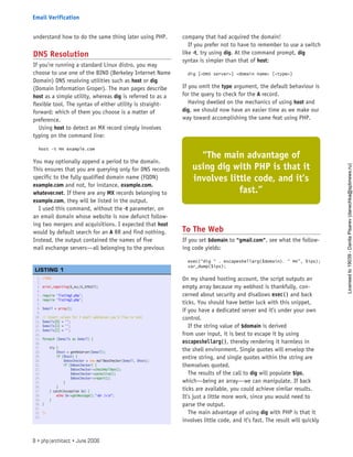understand how to do the same thing later using PHP.
DNS Resolution
If you’re running a standard Linux distro, you may
choose to use one of the BIND (Berkeley Internet Name
Domain) DNS resolving utilities such as host or dig
(Domain Information Groper). The man pages describe
host as a simple utility, whereas dig is referred to as a
flexible tool. The syntax of either utility is straight-
forward; which of them you choose is a matter of
preference.
Using host to detect an MX record simply involves
typing on the command line:
host -t MX example.com
You may optionally append a period to the domain.
This ensures that you are querying only for DNS records
specific to the fully qualified domain name (FQDN)
example.com and not, for instance, example.com.
whatever.net. If there are any MX records belonging to
example.com, they will be listed in the output.
I used this command, without the -t parameter, on
an email domain whose website is now defunct follow-
ing two mergers and acquisitions. I expected that host
would by default search for an A RR and find nothing.
Instead, the output contained the names of five
mail exchange servers—all belonging to the previous
company that had acquired the domain!
If you prefer not to have to remember to use a switch
like -t, try using dig. At the command prompt, dig
syntax is simpler than that of host:
dig [<DNS server>] <domain name> [<type>]
If you omit the type argument, the default behaviour is
for the query to check for the A record.
Having dwelled on the mechanics of using host and
dig, we should now have an easier time as we make our
way toward accomplishing the same feat using PHP.
To The Web
If you set $domain to “gmail.com”, see what the follow-
ing code yields:
exec(“dig “ . escapeshellarg($domain). “ MX”, $ips);
var_dump($ips);
On my shared hosting account, the script outputs an
empty array because my webhost is thankfully, con-
cerned about security and disallows exec() and back
ticks. You should have better luck with this snippet,
if you have a dedicated server and it’s under your own
control.
If the string value of $domain is derived
from user input, it is best to escape it by using
escapeshellarg(), thereby rendering it harmless in
the shell environment. Single quotes will envelop the
entire string, and single quotes within the string are
themselves quoted.
The results of the call to dig will populate $ips,
which—being an array—we can manipulate. If back
ticks are available, you could achieve similar results.
It’s just a little more work, since you would need to
parse the output.
The main advantage of using dig with PHP is that it
involves little code, and it’s fast. The result will quickly
1. <?php
2.  
3. error_reporting(E_ALL|E_STRICT);
4.  
5. require ‘listing2.php’;
6. require ‘listing3.php’;
7.  
8. $email = array();
9.  
10. // Insert values for 3 email addresses you’d like to test   
11. $emails[0] = ‘’;
12. $emails[1] = ‘’;
13. $emails[2] = ‘’;
14.  
15. foreach ($emails as $email) {
16.  
17.     try {
18.         $host = getMXServer($email);
19.         if ($host) {
20.             $mboxChecker = new mailBoxChecker($email, $host);
21.             if ($mboxChecker) {
22.                 $mboxChecker->checkMailBox();
23.                 $mboxChecker->setActive();
24.                 $mboxChecker->report();
25.             }
26.         }
27.     } catch(Exception $e) {
28.         echo $e->getMessage().”<br />n”;
29.     }
30. }
31.  
32. ?>
33.  
 
LISTING 1
“The main advantage of
using dig with PHP is that it
involves little code, and it’s
fast.”
8 • php|architect • June 2008
Email Verification
Licensed
to
19039
-
Danila
Pisarev
(danechka@spbnews.ru)
 