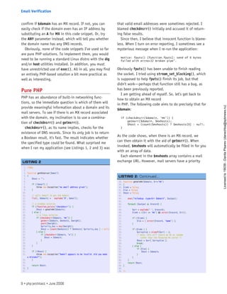 confirm if $domain has an MX record. If not, you can
easily check if the domain even has an IP address by
substituting an A for MX in this code snippet. Or, try
the ANY parameter instead, which will tell you whether
the domain name has any DNS records.
Obviously, none of the code snippets I’ve used so far
are pure PHP solutions. To implement them, you would
need to be running a standard Linux distro with the dig
and/or host utilities installed. In addition, you must
have unrestricted use of exec(). All in all, you may find
an entirely PHP-based solution a bit more practical as
well as interesting.
Pure PHP
PHP has an abundance of built-in networking func-
tions, so the immediate question is which of them will
provide meaningful information about a domain and its
mail servers. To see if there is an MX record associated
with the domain, my inclination is to use a combina-
tion of checkdnsrr() and getmxrr().
checkdnsrr(), as its name implies, checks for the
existence of DNS records. Since its only job is to return
a Boolean result, it’s fast. The result indicates whether
the specified type could be found. What surprised me
when I ran my application (see Listings 1, 2 and 3) was
that valid email addresses were sometimes rejected. I
blamed checkdnsrr() initially and accused it of return-
ing false results.
Since then, I believe that innocent function is blame-
less. When I turn on error reporting, I sometimes see a
mysterious message when I re-run the application:
Notice: fputs() [function.fputs]: send of 6 bytes
failed with errno=32 Broken pipe”.
Obviously fputs() has been unable to finish reading
the socket. I tried using stream_set_blocking(), which
is supposed to help fputs() finish its job, but that
didn’t work—perhaps that function still has a bug, as
has been previously reported.
I am getting ahead of myself. So, let’s get back to
how to obtain an MX record
in PHP. The following code aims to do precisely that for
$domain:
if (checkdnsrr($domain, ‘MX’)) {
getmxrr($domain, $mxhosts);
$host = (count($mxhosts)) ? $mxhosts[0] : null;
}
As the code shows, when there is an MX record, we
can then obtain it with the aid of getmxrr(). When
invoked, $mxhosts will automatically be filled in for you
with an array of data.
Each element in the $mxhosts array contains a mail
exchange URL. However, mail servers have a priority
38. function getWinRR($domain, $rr=’MX’)
39. {
40. $isMX = false;
41. $isA = false;
42. $host = false;
43.  
44.     exec(“nslookup -type=$rr $domain”, $output);
45.  
46.     foreach ($output as $record) {
47.  
48.         $arr = explode(‘ ‘, $record);
49.         $isMX = (($rr == ‘MX’) && strstr($record, $rr));
50.  
51.         if (!$isMX) {
52.             $isA = ( strstr($record, ‘Name’) );
53.         }
54.  
55.         if ($isMX ) {
56.             $arraySize = sizeof($arr) - 1;
57.             /* Note: this will return an MX at random
58.                rather than the favoured MX server */
59.             $host = $arr[ $arraySize ];
60.             break;
61.         } else {
62.             if ($isA) {
63.                 $host = $domain;
64.             }
65.         }
66.     }
67.     return $host;
68. }
69.  
70. ?>
LISTING 2: Continued...
1. <?php
2.  
3. function getMXServer($email)
4. {
5.     $host = ‘’;
6.  
7.     if (!$email) {
8.         throw new Exception(‘No email address given’);
9.     }
10.  
11.     // split $email to get the domain
12.     list(, $domain) =   explode(‘@’, $email);
13.  
14.     // a windows solution
15.     if (!function_exists(‘checkdnsrr’)) {
16.         $host = getWinRR($domain);
17.     } else {
18.         // a linux solution
19.         if (checkdnsrr($domain, ‘MX’)) {
20.             getmxrr($domain, $mxhosts, $weight);
21.             asort($weight);
22.             $priority_key = key($weight);
23.             $host = (count($mxhosts)) ? $mxhosts[ $priority_key ] : null;
24.         } else {
25.             if (checkdnsrr($domain, ‘A’)) {
26.                $host = $domain;
27.             }
28.         }
29.     }
30.  
31.     if (!$host) {
32.         throw new Exception(“$email appears to be invalid. Did you make
a mistake?”);
33.     }
34.  
35.     return $host;
36. }
37.  
LISTING 2
9 • php|architect • June 2008
Email Verification
Licensed
to
19039
-
Danila
Pisarev
(danechka@spbnews.ru)
 