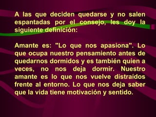 A las que deciden quedarse y no salen espantadas por el consejo, les doy la siguiente definición:  Amante es: "Lo que nos apasiona". Lo que ocupa nuestro pensamiento antes de quedarnos dormidos y es también quien a veces, no nos deja dormir. Nuestro amante es lo que nos vuelve distraídos frente al entorno. Lo que nos deja saber que la vida tiene motivación y sentido.  