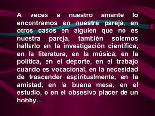 A veces a nuestro amante lo encontramos en nuestra pareja, en otros casos en alguien que no es nuestra pareja, también solemos hallarlo en la investigación científica, en la literatura, en la música, en la política, en el deporte, en el trabajo cuando es vocacional, en la necesidad de trascender espiritualmente, en la amistad, en la buena mesa, en el estudio, o en el obsesivo placer de un hobby...  