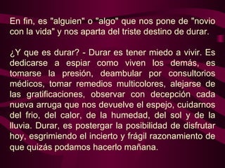 En fin, es "alguien" o "algo" que nos pone de "novio con la vida" y nos aparta del triste destino de durar.    ¿Y que es durar? - Durar es tener miedo a vivir. Es dedicarse a espiar como viven los demás, es tomarse la presión, deambular por consultorios médicos, tomar remedios multicolores, alejarse de las gratificaciones, observar con decepción cada nueva arruga que nos devuelve el espejo, cuidarnos del frio, del calor, de la humedad, del sol y de la lluvia. Durar, es postergar la posibilidad de disfrutar hoy, esgrimiendo el incierto y frágil razonamiento de que quizás podamos hacerlo mañana.   