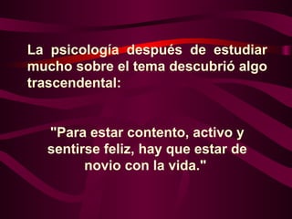 La psicología después de estudiar mucho sobre el tema descubrió algo trascendental:  "Para estar contento, activo y sentirse feliz, hay que estar de novio con la vida."  