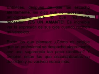Entonces, después de que las escucho atentamente, les digo que no necesitan un antidepresivo; que lo que realmente necesitan,  ¡ES UN AMANTE!  Es increíble ver la expresión de sus ojos cuando reciben mi veredicto.    Están las que piensan: ¿Cómo es posible que un profesional se despache alegremente con una sugerencia tan poco científica? Y también están las que escandalizadas se despiden y no vuelven nunca más.  