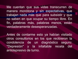 Me cuentan que sus vidas transcurren de manera monótona y sin expectativas, que trabajan nada más que para subsistir y que no saben en que ocupar su tiempo libre. En fin, palabras más, palabras menos, están verdaderamente desesperanzadas.    Antes de contarme esto ya habían visitado otros consultorios en los que recibieron la condolencia de un diagnóstico seguro: "Depresión" y la infaltable receta del antidepresivo de turno.  
