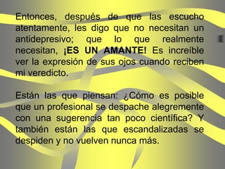 Entonces, después de que las escucho
atentamente, les digo que no necesitan un
antidepresivo; que lo que realmente
necesitan, ¡ES UN AMANTE! Es increíble
ver la expresión de sus ojos cuando reciben
mi veredicto.

Están las que piensan: ¿Cómo es posible
que un profesional se despache alegremente
con una sugerencia tan poco científica? Y
también están las que escandalizadas se
despiden y no vuelven nunca más.
 