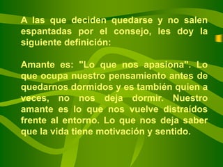 A las que deciden quedarse y no salen
espantadas por el consejo, les doy la
siguiente definición:

Amante es: "Lo que nos apasiona". Lo
que ocupa nuestro pensamiento antes de
quedarnos dormidos y es también quien a
veces, no nos deja dormir. Nuestro
amante es lo que nos vuelve distraídos
frente al entorno. Lo que nos deja saber
que la vida tiene motivación y sentido.
 