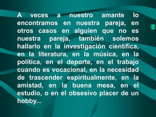 A veces a nuestro amante lo
encontramos en nuestra pareja, en
otros casos en alguien que no es
nuestra pareja, también solemos
hallarlo en la investigación científica,
en la literatura, en la música, en la
política, en el deporte, en el trabajo
cuando es vocacional, en la necesidad
de trascender espiritualmente, en la
amistad, en la buena mesa, en el
estudio, o en el obsesivo placer de un
hobby...
 