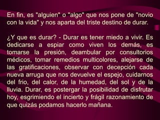 En fin, es "alguien" o "algo" que nos pone de "novio
con la vida" y nos aparta del triste destino de durar.

¿Y que es durar? - Durar es tener miedo a vivir. Es
dedicarse a espiar como viven los demás, es
tomarse la presión, deambular por consultorios
médicos, tomar remedios multicolores, alejarse de
las gratificaciones, observar con decepción cada
nueva arruga que nos devuelve el espejo, cuidarnos
del frio, del calor, de la humedad, del sol y de la
lluvia. Durar, es postergar la posibilidad de disfrutar
hoy, esgrimiendo el incierto y frágil razonamiento de
que quizás podamos hacerlo mañana.
 