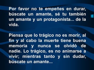 Por favor no te empeñes en durar,
búscate un amante, sé tu también
un amante y un protagonista... de la
vida.

Piensa que lo trágico no es morir, al
fin y al cabo la muerte tiene buena
memoria y nunca se olvidó de
nadie. Lo trágico, es no animarse a
vivir; mientras tanto y sin dudar,
búscate un amante...
 