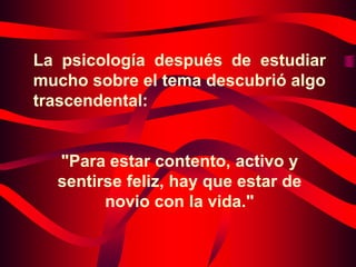 La psicología después de estudiar
mucho sobre el tema descubrió algo
trascendental:


  "Para estar contento, activo y
  sentirse feliz, hay que estar de
        novio con la vida."
 
