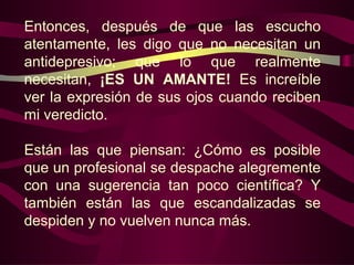 Entonces, después de que las escucho
atentamente, les digo que no necesitan un
antidepresivo; que lo que realmente
necesitan, ¡ES UN AMANTE! Es increíble
ver la expresión de sus ojos cuando reciben
mi veredicto.

Están las que piensan: ¿Cómo es posible
que un profesional se despache alegremente
con una sugerencia tan poco científica? Y
también están las que escandalizadas se
despiden y no vuelven nunca más.
 