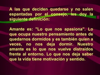 A las que deciden quedarse y no salen
espantadas por el consejo, les doy la
siguiente definición:

Amante es: "Lo que nos apasiona". Lo
que ocupa nuestro pensamiento antes de
quedarnos dormidos y es también quien a
veces, no nos deja dormir. Nuestro
amante es lo que nos vuelve distraídos
frente al entorno. Lo que nos deja saber
que la vida tiene motivación y sentido.
 