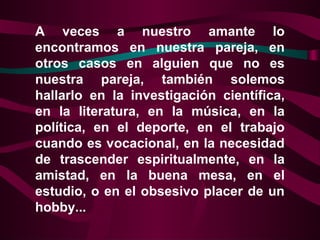 A veces a nuestro amante lo
encontramos en nuestra pareja, en
otros casos en alguien que no es
nuestra pareja, también solemos
hallarlo en la investigación científica,
en la literatura, en la música, en la
política, en el deporte, en el trabajo
cuando es vocacional, en la necesidad
de trascender espiritualmente, en la
amistad, en la buena mesa, en el
estudio, o en el obsesivo placer de un
hobby...
 