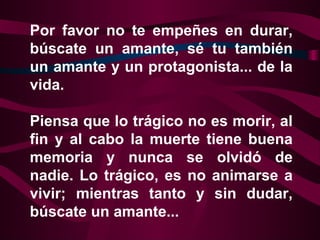 Por favor no te empeñes en durar,
búscate un amante, sé tu también
un amante y un protagonista... de la
vida.

Piensa que lo trágico no es morir, al
fin y al cabo la muerte tiene buena
memoria y nunca se olvidó de
nadie. Lo trágico, es no animarse a
vivir; mientras tanto y sin dudar,
búscate un amante...
 