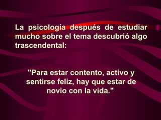 La psicología después de estudiar
mucho sobre el tema descubrió algo
trascendental:


  "Para estar contento, activo y
  sentirse feliz, hay que estar de
        novio con la vida."
 