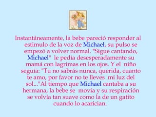 Instantáneamente, la bebe pareció responder al
    estimulo de la voz de Michael, su pulso se
    empezó a volver normal. "Sigue cantando,
      Michael" le pedía desesperadamente su
     mamá con lagrimas en los ojos. Y el niño
  seguía: "Tu no sabrás nunca, querida, cuanto
     te amo, por favor no te lleves mi luz del
     sol..."Al tiempo que Michael cantaba a su
   hermana, la bebe se movía y su respiración
      se volvía tan suave como la de un gatito
                  cuando lo acarician.
 
