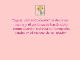 "Sigue cantando cariño" le decía su
  mama y él continuaba haciéndolo
 como cuando todavía su hermanita
  estaba en el vientre de su madre.
 